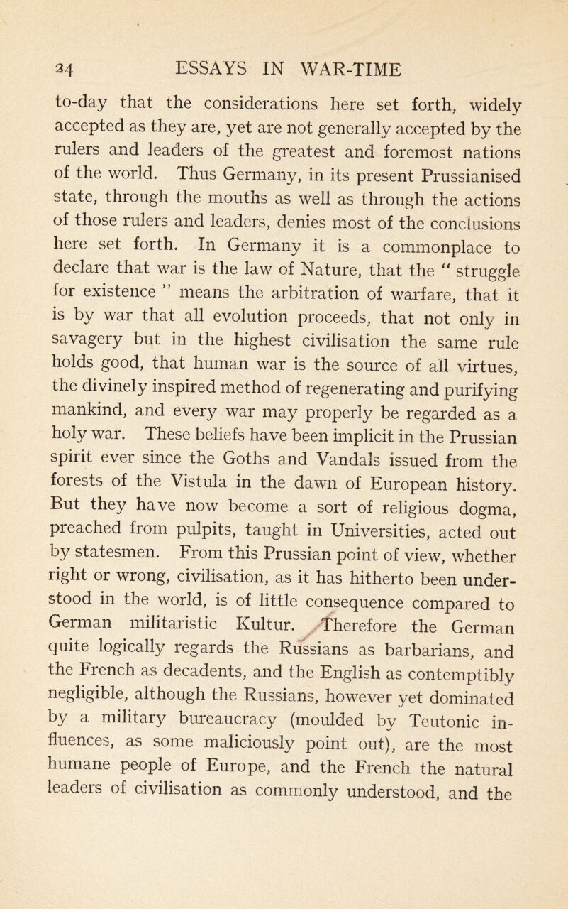 to-day that the considerations here set forth, widely accepted as they are, yet are not generally accepted by the rulers and leaders of the greatest and foremost nations of the world. Thus Germany, in its present Prussianised state, through the mouths as well as through the actions of those rulers and leaders, denies most of the conclusions here set forth. In Germany it is a commonplace to declare that war is the law of Nature, that the “ struggle for existence ” means the arbitration of warfare, that it is by war that all evolution proceeds, that not only in savagery but in the highest civilisation the same rule holds good, that human war is the source of all virtues, the divinely inspired method of regenerating and purifying mankind, and every war may properly be regarded as a holy war. These beliefs have been implicit in the Prussian spirit ever since the Goths and Vandals issued from the forests of the Vistula in the dawn of European history. But they have now become a sort of religious dogma, preached from pulpits, taught in Universities, acted out by statesmen. From this Prussian point of view, whether right or wrong, civilisation, as it has hitherto been under¬ stood in the world, is of little consequence compared to German militaristic Kultur. Therefore the German quite logically regards the Russians as barbarians, and the French as decadents, and the English as contemptibly negligible, although the Russians, however yet dominated by a military bureaucracy (moulded by Teutonic in¬ fluences, as some maliciously point out), are the most humane people of Europe, and the French the natural leaders of civilisation as commonly understood, and the