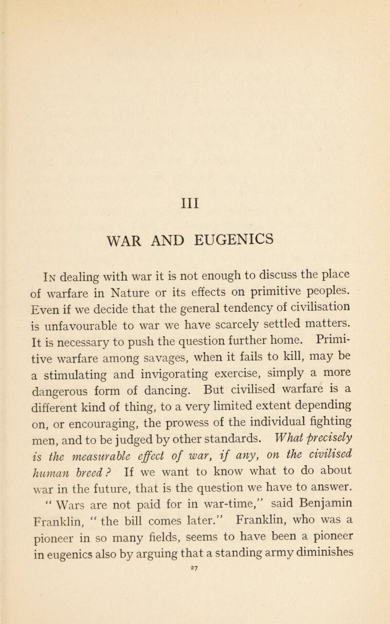 Ill WAR AND EUGENICS In dealing with war it is not enough to discuss the place of warfare in Nature or its effects on primitive peoples. Even if we decide that the general tendency of civilisation is unfavourable to war we have scarcely settled matters. It is necessary to push the question further home. Primi¬ tive warfare among savages, when it fails to kill, may be a stimulating and invigorating exercise, simply a more dangerous form of dancing. But civilised warfare is a different kind of thing, to a very limited extent depending on, or encouraging, the prowess of the individual fighting men, and to be judged by other standards. What precisely is the measurable effect of war, if any, on the civilised human breed? If we want to know what to do about war in the future, that is the question we have to answer. “ Wars are not paid for in war-time/’ said Benjamin Franklin, “ the bill comes later.” Franklin, who was a pioneer in so many fields, seems to have been a pioneer in eugenics also by arguing that a standing army diminishes