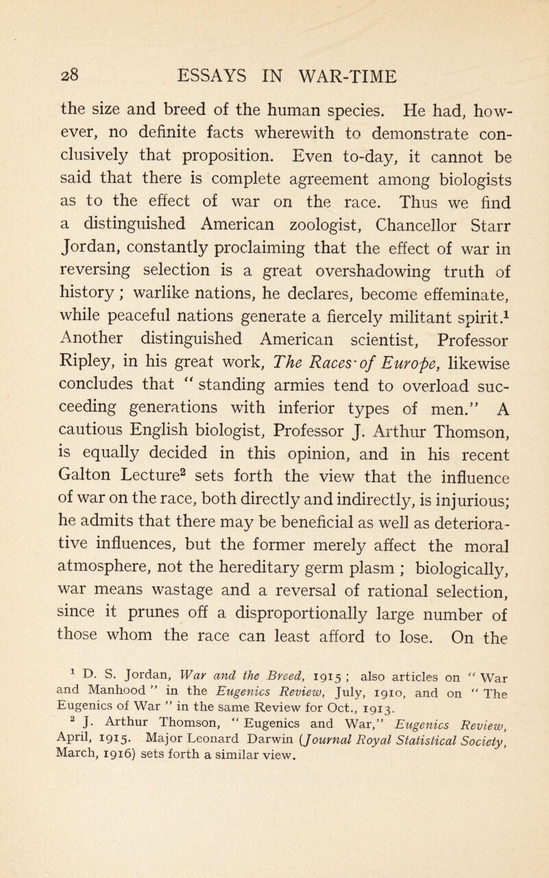 the size and breed of the human species. He had, how¬ ever, no definite facts wherewith to demonstrate con¬ clusively that proposition. Even to-day, it cannot be said that there is complete agreement among biologists as to the effect of war on the race. Thus we find a distinguished American zoologist. Chancellor Starr Jordan, constantly proclaiming that the effect of war in reversing selection is a great overshadowing truth of history; warlike nations, he declares, become effeminate, while peaceful nations generate a fiercely militant spirit.1 Another distinguished American scientist, Professor Ripley, in his great work, The Races'of Europe, likewise concludes that “ standing armies tend to overload suc¬ ceeding generations with inferior types of men.” A cautious English biologist, Professor J. Arthur Thomson, is equally decided in this opinion, and in his recent Galton Lecture2 sets forth the view that the influence of war on the race, both directly and indirectly, is injurious; he admits that there may be beneficial as well as deteriora¬ tive influences, but the former merely affect the moral atmosphere, not the hereditary germ plasm ; biologically, war means wastage and a reversal of rational selection, since it prunes off a disproportionally large number of those whom the race can least afford to lose. On the 1 D. S. Jordan, War and the Breed, 1915 ; also articles on  War and Manhood ” in the Eugenics Review, July, 1910, and on “ The Eugenics of War ” in the same Review for Oct., 1913. 2 J. Arthur Thomson, “ Eugenics and War,” Eugenics Review, April, 1915. Major Leonard Darwin (<Journal Royal Statistical Society, March, 1916) sets forth a similar view.