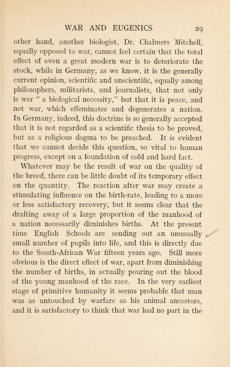 other hand, another biologist, Dr. Chalmers Mitchell, equally opposed to war, cannot feel certain that the total effect of even a great modern war is to deteriorate the stock, while in Germany, as we know, it is the generally current opinion, scientific and unscientific, equally among philosophers, militarists, and journalists, that not only is war  a biological necessity,’’ but that it is peace, and not war, which effeminates and degenerates a nation. In Germany, indeed, this doctrine is so generally accepted that it is not regarded as a scientific thesis to be proved, but as a religious dogma to be preached. It is evident that we cannot decide this question, so vital to human progress, except on a foundation of cold and hard fact. Whatever may be the result of war on the quality of the breed, there can be little doubt of its temporary effect on the quantity. The reaction after war may create a stimulating influence on the birth-rate, leading to a more or less satisfactory recovery, but it seems clear that the drafting away of a large proportion of the manhood of a nation necessarily diminishes births. At the present time English Schools are sending out an unusually small number of pupils into life, and this is directly due to the South-African War fifteen years ago. Still more obvious is the direct effect of war, apart from diminishing the number of births, in actually pouring out the blood of the young manhood of the race. In the very earliest stage of primitive humanity it seems probable that man was as untouched by warfare as his animal ancestors, and it is satisfactory to think that war had no part in the