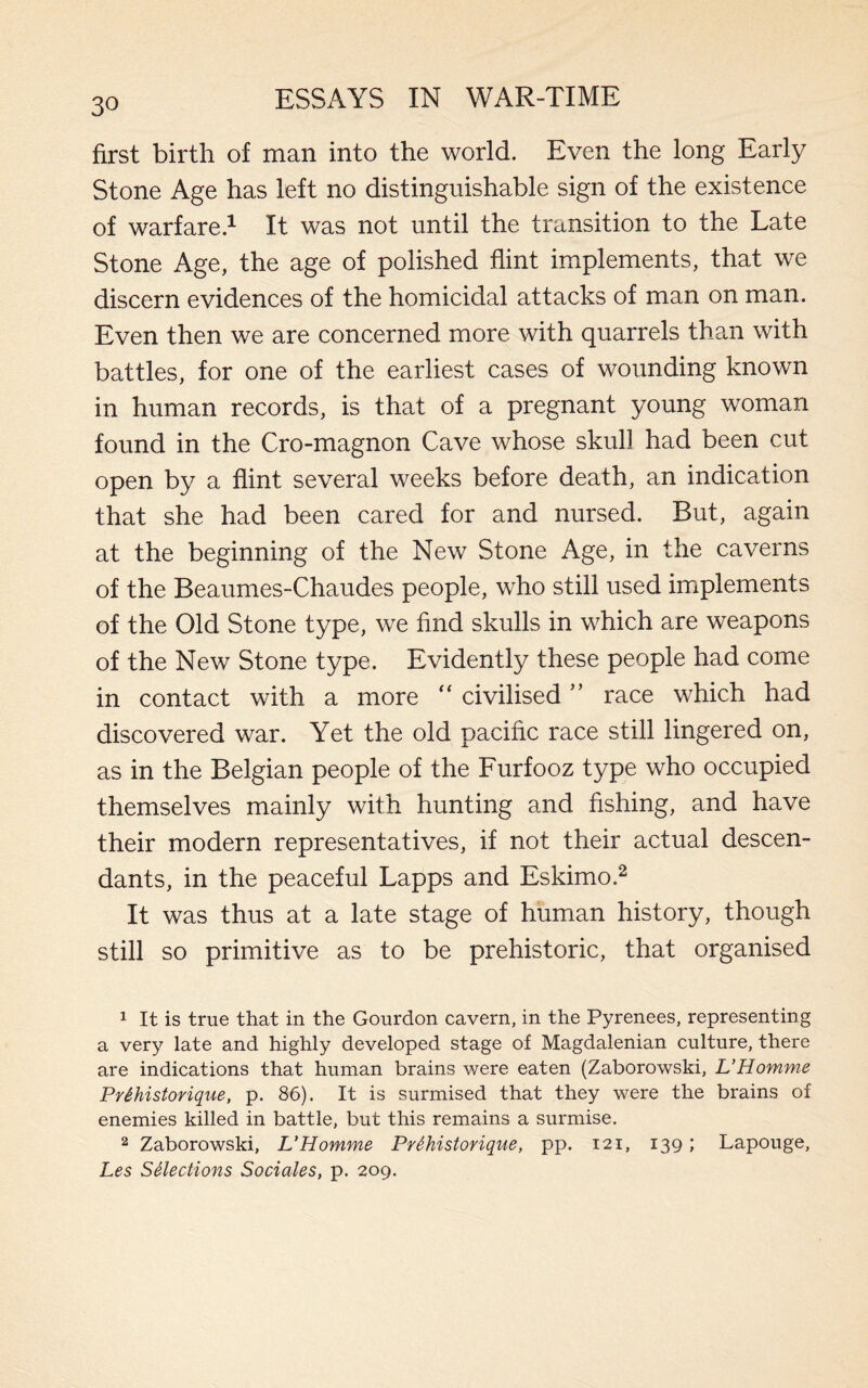 first birth of man into the world. Even the long Early Stone Age has left no distinguishable sign of the existence of warfare.1 It was not until the transition to the Late Stone Age, the age of polished flint implements, that we discern evidences of the homicidal attacks of man on man. Even then we are concerned more with quarrels than with battles, for one of the earliest cases of wounding known in human records, is that of a pregnant young woman found in the Cro-magnon Cave whose skull had been cut open by a flint several weeks before death, an indication that she had been cared for and nursed. But, again at the beginning of the New Stone Age, in the caverns of the Beaumes-Chaudes people, who still used implements of the Old Stone type, we find skulls in which are weapons of the New Stone type. Evidently these people had come in contact with a more “ civilised ” race which had discovered war. Yet the old pacific race still lingered on, as in the Belgian people of the Furfooz type who occupied themselves mainly with hunting and fishing, and have their modern representatives, if not their actual descen¬ dants, in the peaceful Lapps and Eskimo.2 It was thus at a late stage of human history, though still so primitive as to be prehistoric, that organised 1 It is true that in the Gourdon cavern, in the Pyrenees, representing a very late and highly developed stage of Magdalenian culture, there are indications that human brains were eaten (Zaborowski, L’Homme Prihistorique, p. 86). It is surmised that they were the brains of enemies killed in battle, but this remains a surmise. 2 Zaborowski, L’Homme Prihistorique, pp. 121, 139; Lapouge, Les Selections Sociales, p. 209.