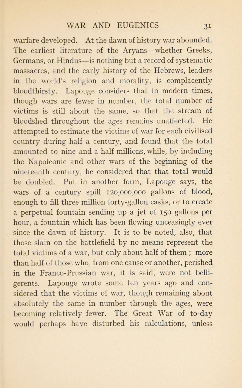 warfare developed. At the dawn of history war abounded. The earliest literature of the Aryans—whether Greeks, Germans, or Hindus—is nothing but a record of systematic massacres, and the early history of the Hebrews, leaders in the world’s religion and morality, is complacently bloodthirsty. Lapouge considers that in modern times, though wars are fewer in number, the total number of victims is still about the same, so that the stream of bloodshed throughout the ages remains unaffected. He attempted to estimate the victims of war for each civilised country during half a century, and found that the total amounted to nine and a half millions, while, by including the Napoleonic and other wars of the beginning of the nineteenth century, he considered that that total would be doubled. Put in another form, Lapouge says, the wars of a century spill 120,000,000 gallons of blood, enough to fill three million forty-gallon casks, or to create a perpetual fountain sending up a jet of 150 gallons per hour, a fountain which has been flowing unceasingly ever since the dawn of history. It is to be noted, also, that those slain on the battlefield by no means represent the total victims of a war, but only about half of them ; more than half of those who, from one cause or another, perished in the Franco-Prussian war, it is said, were not belli¬ gerents. Lapouge wrote some ten years ago and con¬ sidered that the victims of war, though remaining about absolutely the same in number through the ages, were becoming relatively fewer. The Great War of to-day would perhaps have disturbed his calculations, unless