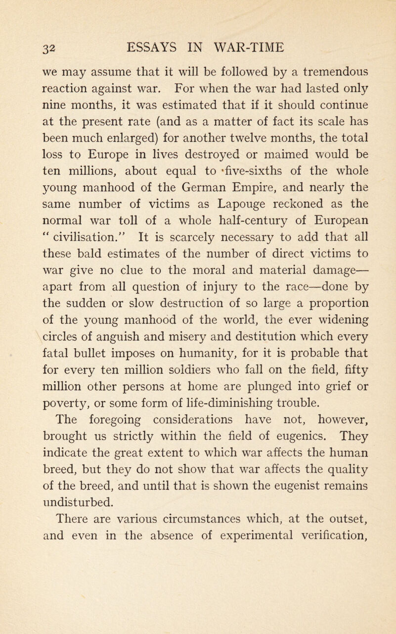 we may assume that it will be followed by a tremendous reaction against war. For when the war had lasted only nine months, it was estimated that if it should continue at the present rate (and as a matter of fact its scale has been much enlarged) for another twelve months, the total loss to Europe in lives destroyed or maimed would be ten millions, about equal to ’five-sixths of the whole young manhood of the German Empire, and nearly the same number of victims as Lapouge reckoned as the normal war toll of a whole half-century of European  civilisation/’ It is scarcely necessary to add that all these bald estimates of the number of direct victims to war give no clue to the moral and material damage— apart from all question of injury to the race—done by the sudden or slow destruction of so large a proportion of the young manhood of the world, the ever widening circles of anguish and misery and destitution which every fatal bullet imposes on humanity, for it is probable that for every ten million soldiers who fall on the field, fifty million other persons at home are plunged into grief or poverty, or some form of life-diminishing trouble. The foregoing considerations have not, however, brought us strictly within the field of eugenics. They indicate the great extent to which war affects the human breed, but they do not show that war affects the quality of the breed, and until that is shown the eugenist remains undisturbed. There are various circumstances which, at the outset, and even in the absence of experimental verification,