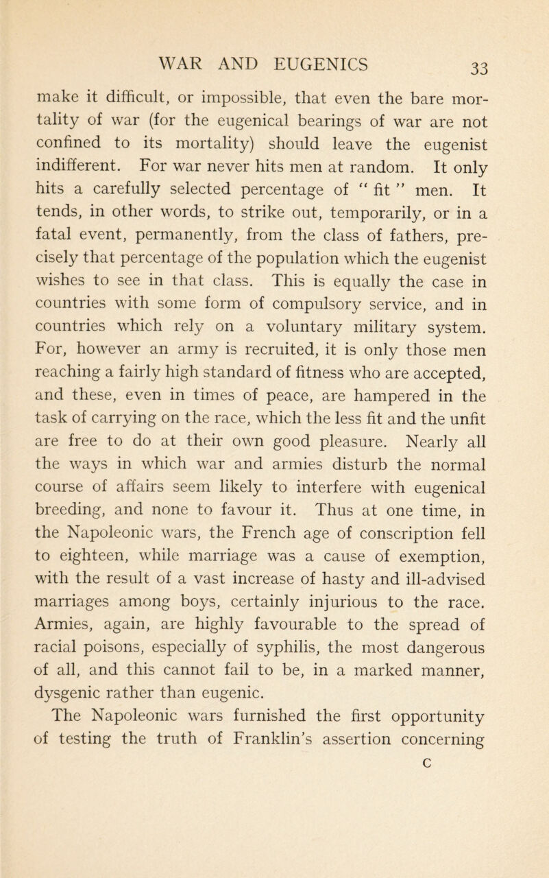 make it difficult, or impossible, that even the bare mor¬ tality of war (for the eugenical bearings of war are not confined to its mortality) should leave the eugenist indifferent. For war never hits men at random. It only hits a carefully selected percentage of “ fit ” men. It tends, in other words, to strike out, temporarily, or in a fatal event, permanently, from the class of fathers, pre¬ cisely that percentage of the population which the eugenist wishes to see in that class. This is equally the case in countries with some form of compulsory service, and in countries which rely on a voluntary military system. For, however an army is recruited, it is only those men reaching a fairly high standard of fitness who are accepted, and these, even in times of peace, are hampered in the task of carrying on the race, which the less fit and the unfit are free to do at their own good pleasure. Nearly all the ways in which war and armies disturb the normal course of affairs seem likely to interfere with eugenical breeding, and none to favour it. Thus at one time, in the Napoleonic wars, the French age of conscription fell to eighteen, while marriage was a cause of exemption, with the result of a vast increase of hasty and ill-advised marriages among boys, certainly injurious to the race. Armies, again, are highly favourable to the spread of racial poisons, especially of syphilis, the most dangerous of all, and this cannot fail to be, in a marked manner, dysgenic rather than eugenic. The Napoleonic wars furnished the first opportunity of testing the truth of Franklin’s assertion concerning c