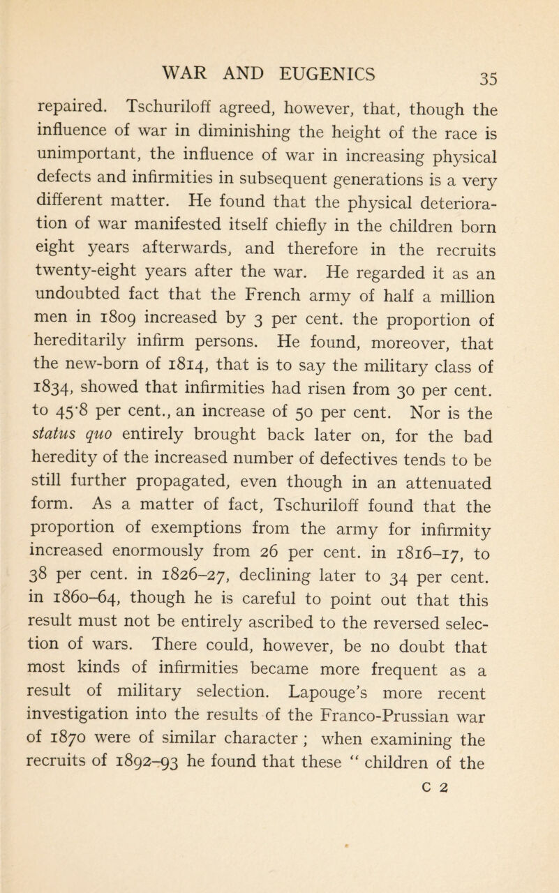 repaired. Tschuriloff agreed, however, that, though the influence of war in diminishing the height of the race is unimportant, the influence of war in increasing physical defects and infirmities in subsequent generations is a very different matter. He found that the physical deteriora¬ tion of war manifested itself chiefly in the children born eight years afterwards, and therefore in the recruits twenty-eight years after the war. He regarded it as an undoubted fact that the French army of half a million men in 1809 increased by 3 per cent, the proportion of hereditarily infirm persons. He found, moreover, that the new-born of 1814, that is to say the military class of 1834, showed that infirmities had risen from 30 per cent, to 45-8 per cent., an increase of 50 per cent. Nor is the status quo entirely brought back later on, for the bad heredity of the increased number of defectives tends to be still further propagated, even though in an attenuated form. As a matter of fact, Tschuriloff found that the proportion of exemptions from the army for infirmity increased enormously from 26 per cent, in 1816-17, to 38 per cent, in 1826-27, declining later to 34 per cent, in 1860-64, though he is careful to point out that this result must not be entirely ascribed to the reversed selec¬ tion of wars. There could, however, be no doubt that most kinds of infirmities became more frequent as a result of military selection. Lapouge's more recent investigation into the results of the Franco-Prussian war of 1870 were of similar character ; when examining the recruits of 1892-93 he found that these “ children of the