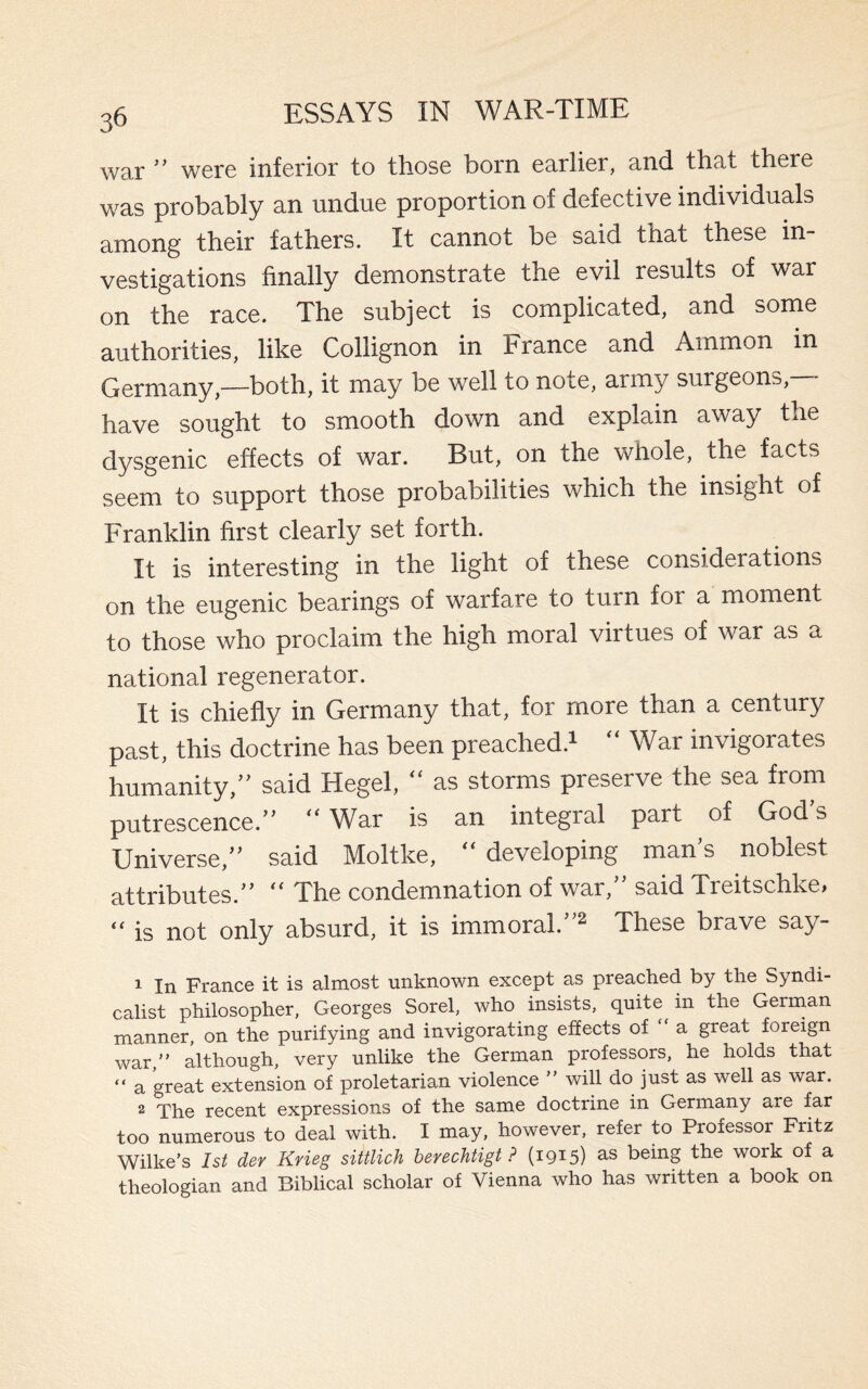 war ” were inferior to those born earlier, and that there was probably an undue proportion of defective individuals among their fathers. It cannot be said that these in¬ vestigations finally demonstrate the evil results of war on the race. The subject is complicated, and some authorities, like Collignon in France and Ammon in Germany,—both, it may be well to note, army surgeons, have sought to smooth down and explain away the dysgenic effects of war. But, on the whole, the facts seem to support those probabilities which the insight of Franklin first clearly set forth. It is interesting in the light of these considerations on the eugenic bearings of warfare to turn for a moment to those who proclaim the high moral virtues of war as a national regenerator. It is chiefly in Germany that, for more than a century past, this doctrine has been preached.1  War invigorates humanity/’ said Hegel,  as storms preserve the sea from putrescence.” “ War is an integral part of God’s Universe,” said Moltke, “ developing man’s noblest attributes.”  The condemnation of war,” said Treitschke, “ is not only absurd, it is immoral.”2 These brave say- 1 In France it is almost unknown except as preached by the Syndi¬ calist philosopher, Georges Sorel, who insists, quite in the German manner, on the purifying and invigorating effects of a great foreign war, although, very unlike the German professors, he holds that “ a great extension of proletarian violence ” will do just as well as war. 2 The recent expressions of the same doctrine in Germany are far too numerous to deal with. I may, however, refer to Professor Fritz Wilke’s 1st der Krieg sittlich berechtigt ? (i9I5) as being the work of a theologian and Biblical scholar of Vienna who has written a book on