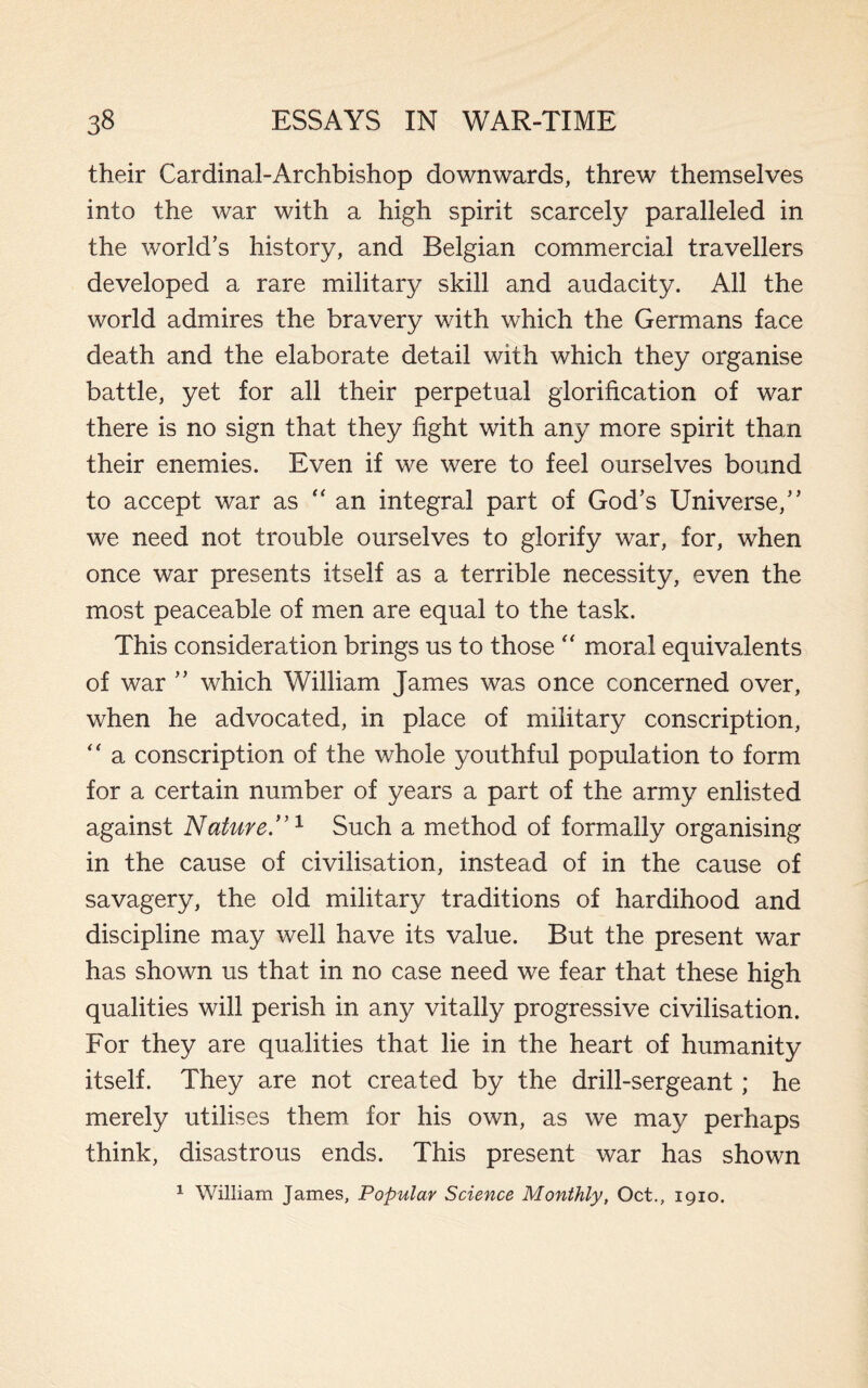 their Cardinal-Archbishop downwards, threw themselves into the war with a high spirit scarcely paralleled in the world’s history, and Belgian commercial travellers developed a rare military skill and audacity. All the world admires the bravery with which the Germans face death and the elaborate detail with which they organise battle, yet for all their perpetual glorification of war there is no sign that they fight with any more spirit than their enemies. Even if we were to feel ourselves bound to accept war as “an integral part of God’s Universe,” we need not trouble ourselves to glorify war, for, when once war presents itself as a terrible necessity, even the most peaceable of men are equal to the task. This consideration brings us to those “ moral equivalents of war ” which William James was once concerned over, when he advocated, in place of military conscription, “ a conscription of the whole youthful population to form for a certain number of years a part of the army enlisted against Nature.”1 Such a method of formally organising in the cause of civilisation, instead of in the cause of savagery, the old military traditions of hardihood and discipline may well have its value. But the present war has shown us that in no case need we fear that these high qualities will perish in any vitally progressive civilisation. For they are qualities that lie in the heart of humanity itself. They are not created by the drill-sergeant; he merely utilises them for his own, as we may perhaps think, disastrous ends. This present war has shown 1 William James, Popular Science Monthly, Oct., 1910.