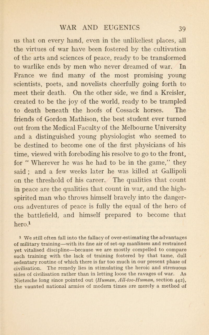 us that on every hand, even in the unlikeliest places, all the virtues of war have been fostered by the cultivation of the arts and sciences of peace, ready to be transformed to warlike ends by men who never dreamed of war. In France we find many of the most promising young scientists, poets, and novelists cheerfully going forth to meet their death. On the other side, we find a Kreisler, created to be the joy of the world, ready to be trampled to death beneath the hoofs of Cossack horses. The friends of Gordon Mathison, the best student ever turned out from the Medical Faculty of the Melbourne University and a distinguished young physiologist who seemed to be destined to become one of the first physicians of his time, viewed with foreboding his resolve to go to the front, for “ Wherever he was he had to be in the game,” they said ; and a few weeks later he was killed at Gallipoli on the threshold of his career. The qualities that count in peace are the qualities that count in war, and the high- spirited man who throws himself bravely into the danger¬ ous adventures of peace is fully the equal of the hero of the battlefield, and himself prepared to become that hero.1 1 We still often fall into the fallacy of over-estimating the advantages of military training—with its fine air of set-np manliness and restrained yet vitalised discipline—because we are mostly compelled to compare such training with the lack of training fostered by that tame, dull sedentary routine of which there is far too much in our present phase of civilisation. The remedy lies in stimulating the heroic and strenuous sides of civilisation rather than in letting loose the ravages of war. As Nietzsche long since pointed out [Human, All-too-Human, section 442), the vaunted national armies of modern times are merely a method of