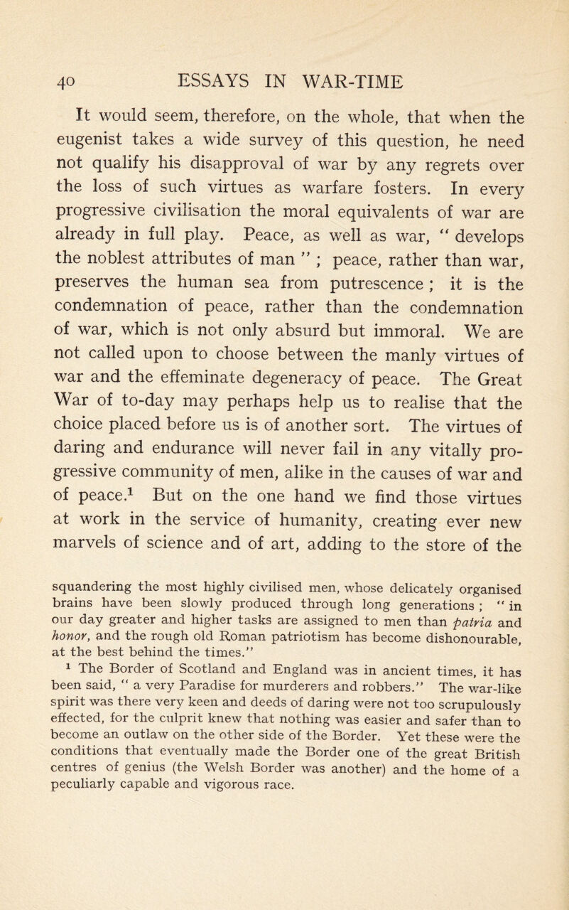 It would seem, therefore, on the whole, that when the eugenist takes a wide survey of this question, he need not qualify his disapproval of war by any regrets over the loss of such virtues as warfare fosters. In every progressive civilisation the moral equivalents of war are already in full play. Peace, as well as war, “ develops the noblest attributes of man ” ; peace, rather than war, preserves the human sea from putrescence ; it is the condemnation of peace, rather than the condemnation of war, which is not only absurd but immoral. We are not called upon to choose between the manly virtues of war and the effeminate degeneracy of peace. The Great War of to-day may perhaps help us to realise that the choice placed before us is of another sort. The virtues of daring and endurance will never fail in any vitally pro¬ gressive community of men, alike in the causes of war and of peace.1 But on the one hand we find those virtues at work in the service of humanity, creating ever new marvels of science and of art, adding to the store of the squandering the most highly civilised men, whose delicately organised brains have been slowly produced through long generations ; “in our day greater and higher tasks are assigned to men than patria and honor, and the rough old Roman patriotism has become dishonourable, at the best behind the times.” 1 The Border of Scotland and England was in ancient times, it has been said, “ a very Paradise for murderers and robbers.” The war-like spirit was there very keen and deeds of daring were not too scrupulously effected, for the culprit knew that nothing was easier and safer than to become an outlaw on the other side of the Border. Yet these were the conditions that eventually made the Border one of the great British centres of genius (the Welsh Border was another) and the home of a peculiarly capable and vigorous race.