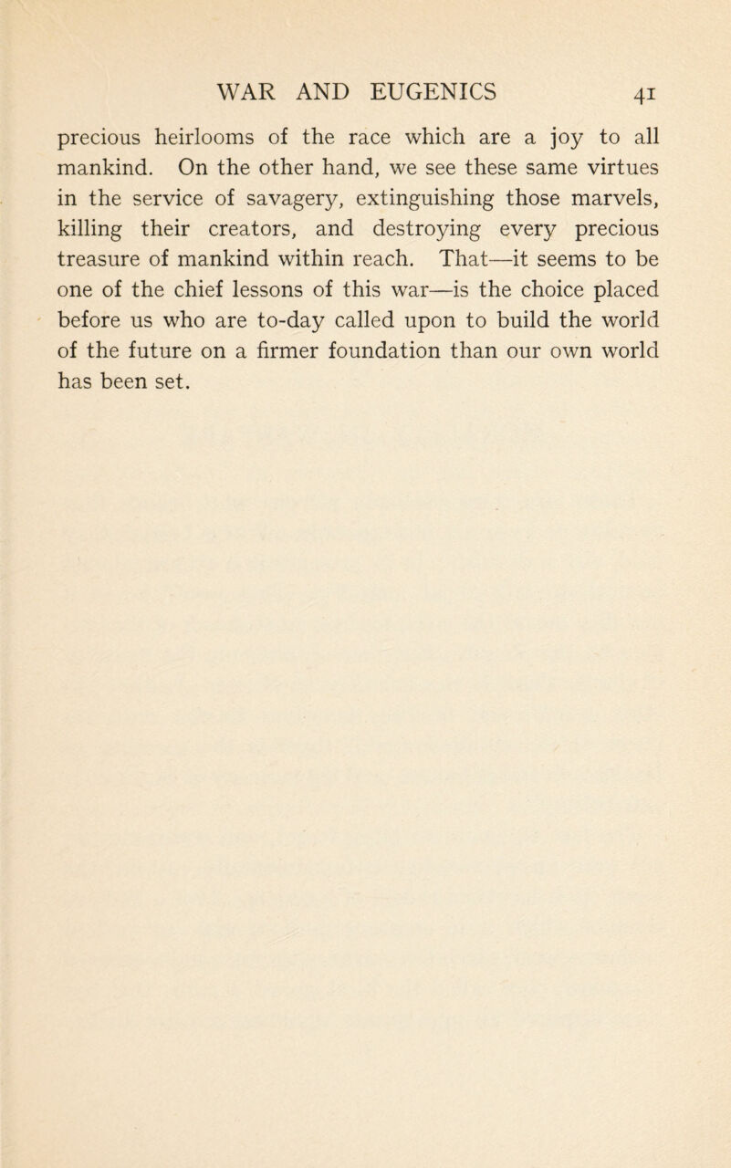 precious heirlooms of the race which are a joy to all mankind. On the other hand, we see these same virtues in the service of savagery, extinguishing those marvels, killing their creators, and destroying every precious treasure of mankind within reach. That—it seems to be one of the chief lessons of this war—is the choice placed before us who are to-day called upon to build the world of the future on a firmer foundation than our own world has been set.