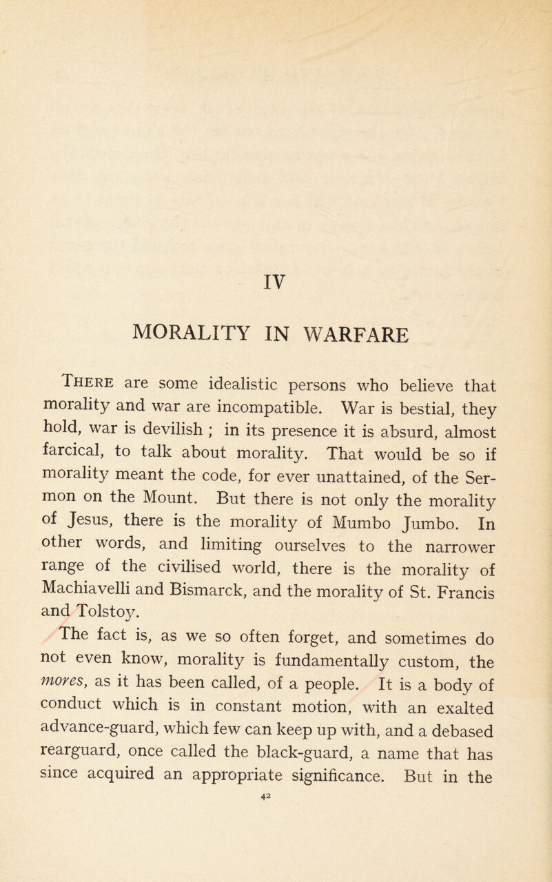 IV MORALITY IN WARFARE I here are some idealistic persons who believe that moiality and war are incompatible. War is bestial, they hold, war is devilish ; in its presence it is absurd, almost farcical, to talk about morality. That would be so if morality meant the code, for ever unattained, of the Ser¬ mon on the Mount. But there is not only the morality of Jesus, there is the morality of Mumbo Jumbo. In other words, and limiting ourselves to the narrower range of the civilised world, there is the morality of Machiavelli and Bismarck, and the morality of St. Francis and Tolstoy. The fact is, as we so often forget, and sometimes do not even know, morality is fundamentally custom, the Moves, as it has been called, of a people. It is a body of conduct which is in constant motion, with an exalted advance-guard, which few can keep up with, and a debased rearguard, once called the black-guard, a name that has since acquired an appropriate significance. But in the