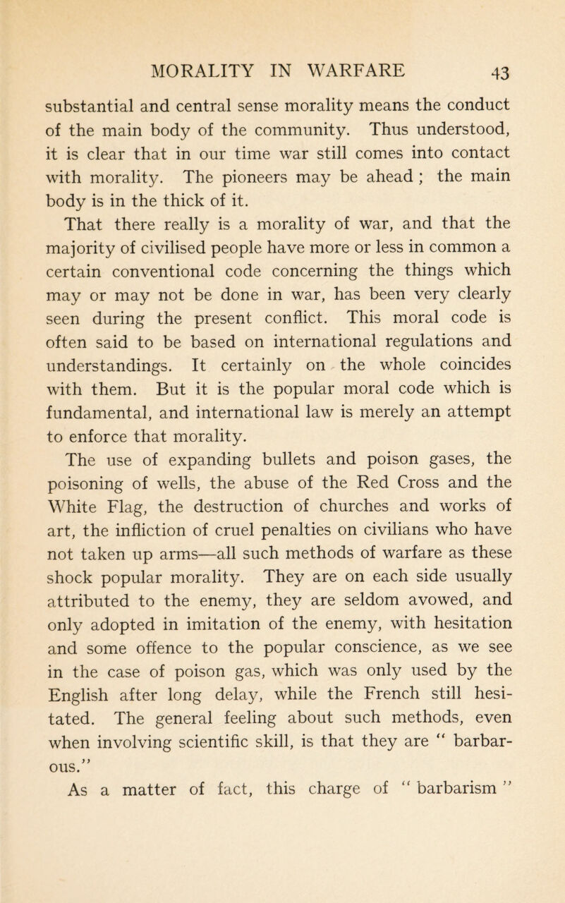 substantial and central sense morality means the conduct of the main body of the community. Thus understood, it is clear that in our time war still comes into contact with morality. The pioneers may be ahead ; the main body is in the thick of it. That there really is a morality of war, and that the majority of civilised people have more or less in common a certain conventional code concerning the things which may or may not be done in war, has been very clearly seen during the present conflict. This moral code is often said to be based on international regulations and understandings. It certainly on the whole coincides with them. But it is the popular moral code which is fundamental, and international law is merely an attempt to enforce that morality. The use of expanding bullets and poison gases, the poisoning of wells, the abuse of the Red Cross and the White Flag, the destruction of churches and works of art, the infliction of cruel penalties on civilians who have not taken up arms—all such methods of warfare as these shock popular morality. They are on each side usually attributed to the enemy, they are seldom avowed, and only adopted in imitation of the enemy, with hesitation and some offence to the popular conscience, as we see in the case of poison gas, which was only used by the English after long delay, while the French still hesi¬ tated. The general feeling about such methods, even when involving scientific skill, is that they are “ barbar¬ ous. ” As a matter of fact, this charge of “ barbarism ”