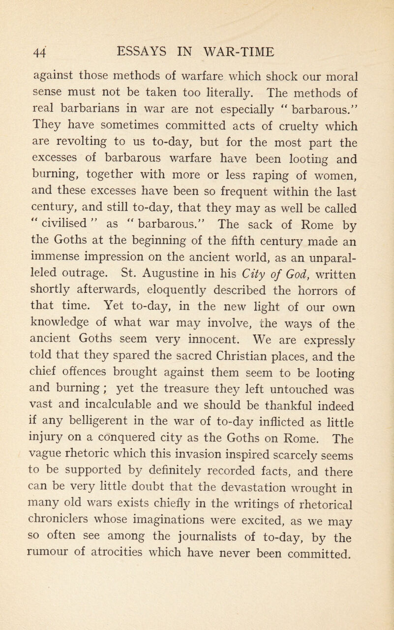 against those methods of warfare which shock our moral sense must not be taken too literally. The methods of real barbarians in war are not especially “ barbarous.” They have sometimes committed acts of cruelty which are revolting to us to-day, but for the most part the excesses of barbarous warfare have been looting and burning, together with more or less raping of women, and these excesses have been so frequent within the last century, and still to-day, that they may as well be called “ civilised ” as “ barbarous.” The sack of Rome by the Goths at the beginning of the fifth century made an immense impression on the ancient world, as an unparal¬ leled outrage. St. Augustine in his City of God, written shortly afterwards, eloquently described the horrors of that time. Yet to-day, in the new light of our own knowledge of what war may involve, the ways of the ancient Goths seem very innocent. We are expressly told that they spared the sacred Christian places, and the chief offences brought against them seem to be looting and burning; yet the treasure they left untouched was vast and incalculable and we should be thankful indeed if any belligerent in the war of to-day inflicted as little injury on a conquered city as the Goths on Rome. The vague rhetoric which this invasion inspired scarcely seems to be supported by definitely recorded facts, and there can be very little doubt that the devastation wrought in many old wars exists chiefly in the writings of rhetorical chroniclers whose imaginations were excited, as we may so often see among the journalists of to-day, by the rumour of atrocities which have never been committed.