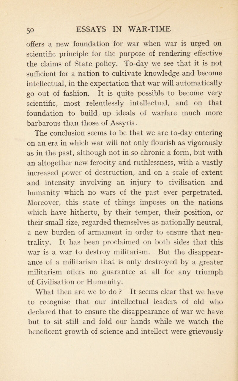 offers a new foundation for war when wTar is urged on scientific principle for the purpose of rendering effective the claims of State policy. To-day we see that it is not sufficient for a nation to cultivate knowledge and become intellectual, in the expectation that war will automatically go out of fashion. It is quite possible to become very scientific, most relentlessly intellectual, and on that foundation to build up ideals of warfare much more barbarous than those of Assyria. The conclusion seems to be that we are to-day entering on an era in which war will not only flourish as vigorously as in the past, although not in so chronic a form, but with an altogether new ferocity and ruthlessness, with a vastly increased power of destruction, and on a scale of extent and intensity involving an injury to civilisation and humanity which no wars of the past ever perpetrated. Moreover, this state of things imposes on the nations which have hitherto, by their temper, their position, or their small size, regarded themselves as nationally neutral, a new burden of armament in order to ensure that neu¬ trality. It has been proclaimed on both sides that this war is a war to destroy militarism. But the disappear¬ ance of a militarism that is only destroyed by a greater militarism offers no guarantee at all for any triumph of Civilisation or Humanity. What then are we to do ? It seems clear that we have to recognise that our intellectual leaders of old who declared that to ensure the disappearance of war we have but to sit still and fold our hands while we watch the beneficent growth of science and intellect were grievously