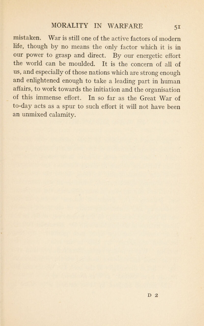 mistaken. War is still one of the active factors of modern life, though by no means the only factor which it is in our power to grasp and direct. By our energetic effort the world can be moulded. It is the concern of all of us, and especially of those nations which are strong enough and enlightened enough to take a leading part in human affairs, to work towards the initiation and the organisation of this immense effort. In so far as the Great War of to-day acts as a spur to such effort it will not have been an unmixed calamity. d 2