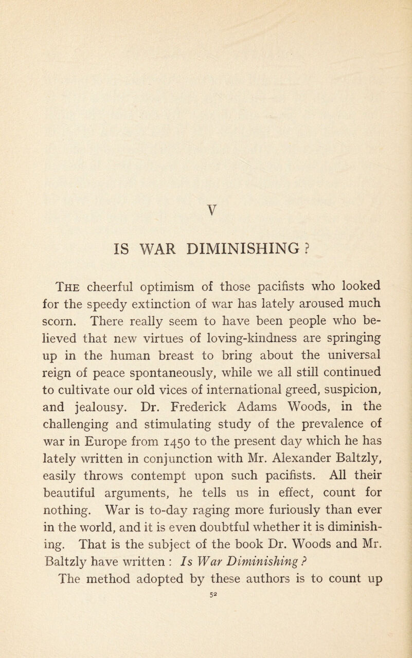 V IS WAR DIMINISHING? The cheerful optimism of those pacifists who looked for the speedy extinction of war has lately aroused much scorn. There really seem to have been people who be¬ lieved that new virtues of loving-kindness are springing up in the human breast to bring about the universal reign of peace spontaneously, while we all still continued to cultivate our old vices of international greed, suspicion, and jealousy. Dr. Frederick Adams Woods, in the challenging and stimulating study of the prevalence of war in Europe from 1450 to the present day which he has lately written in conjunction with Mr. Alexander Baltzly, easily throws contempt upon such pacifists. All their beautiful arguments, he tells us in effect, count for nothing. War is to-day raging more furiously than ever in the world, and it is even doubtful whether it is diminish¬ ing. That is the subject of the book Dr. Woods and Mr. Baltzly have written : Is War Diminishing ? The method adopted by these authors is to count up