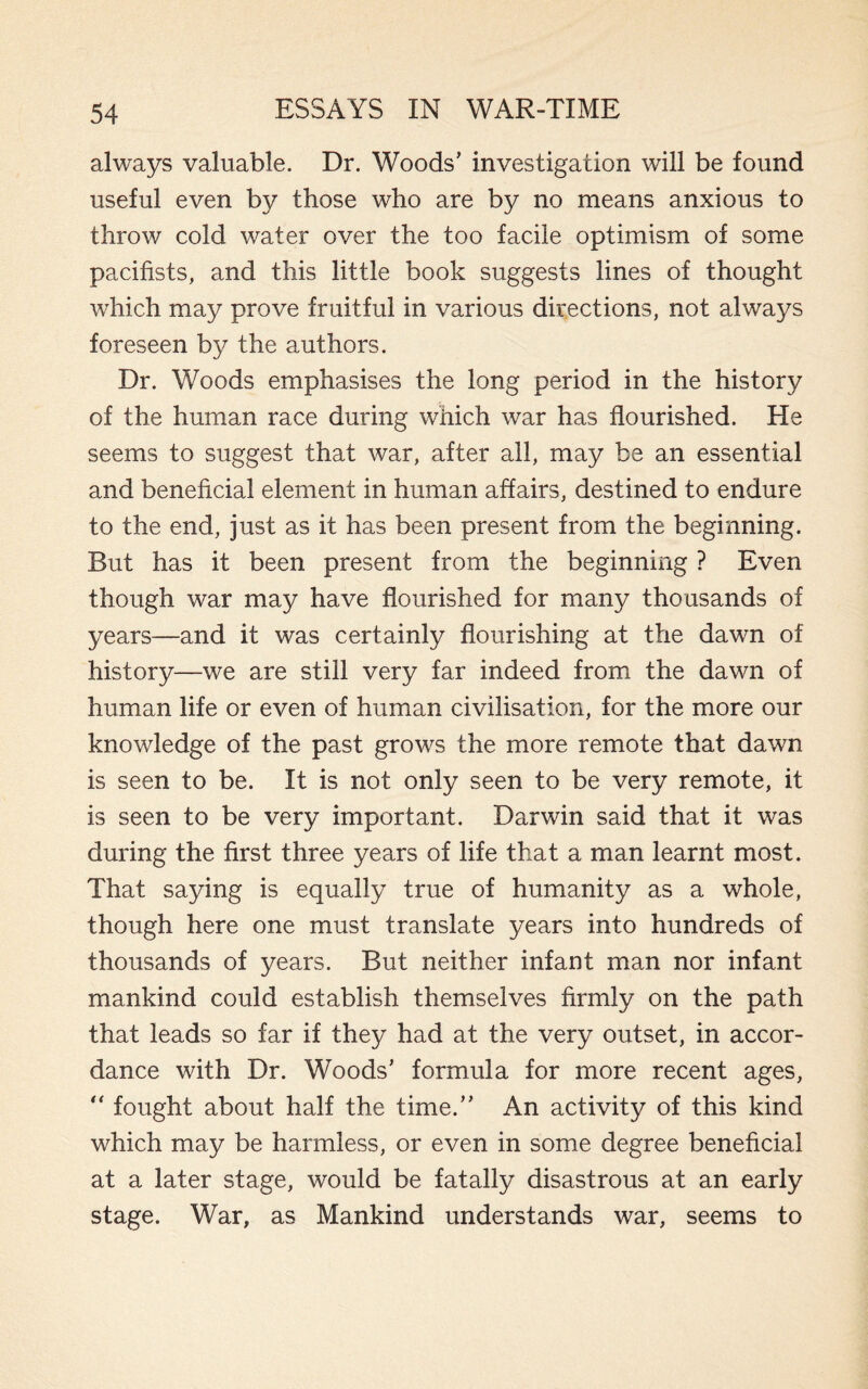 always valuable. Dr. Woods’ investigation will be found useful even by those who are by no means anxious to throw cold water over the too facile optimism of some pacifists, and this little book suggests lines of thought which may prove fruitful in various directions, not always foreseen by the authors. Dr. Woods emphasises the long period in the history of the human race during which war has flourished. He seems to suggest that war, after all, may be an essential and beneficial element in human affairs, destined to endure to the end, just as it has been present from the beginning. But has it been present from the beginning ? Even though war may have flourished for many thousands of years—and it was certainly flourishing at the dawn of history—we are still very far indeed from the dawn of human life or even of human civilisation, for the more our knowledge of the past grows the more remote that dawn is seen to be. It is not only seen to be very remote, it is seen to be very important. Darwin said that it was during the first three years of life that a man learnt most. That saying is equally true of humanity as a whole, though here one must translate years into hundreds of thousands of years. But neither infant man nor infant mankind could establish themselves firmly on the path that leads so far if they had at the very outset, in accor¬ dance with Dr. Woods’ formula for more recent ages,  fought about half the time.” An activity of this kind which may be harmless, or even in some degree beneficial at a later stage, would be fatally disastrous at an early stage. War, as Mankind understands war, seems to