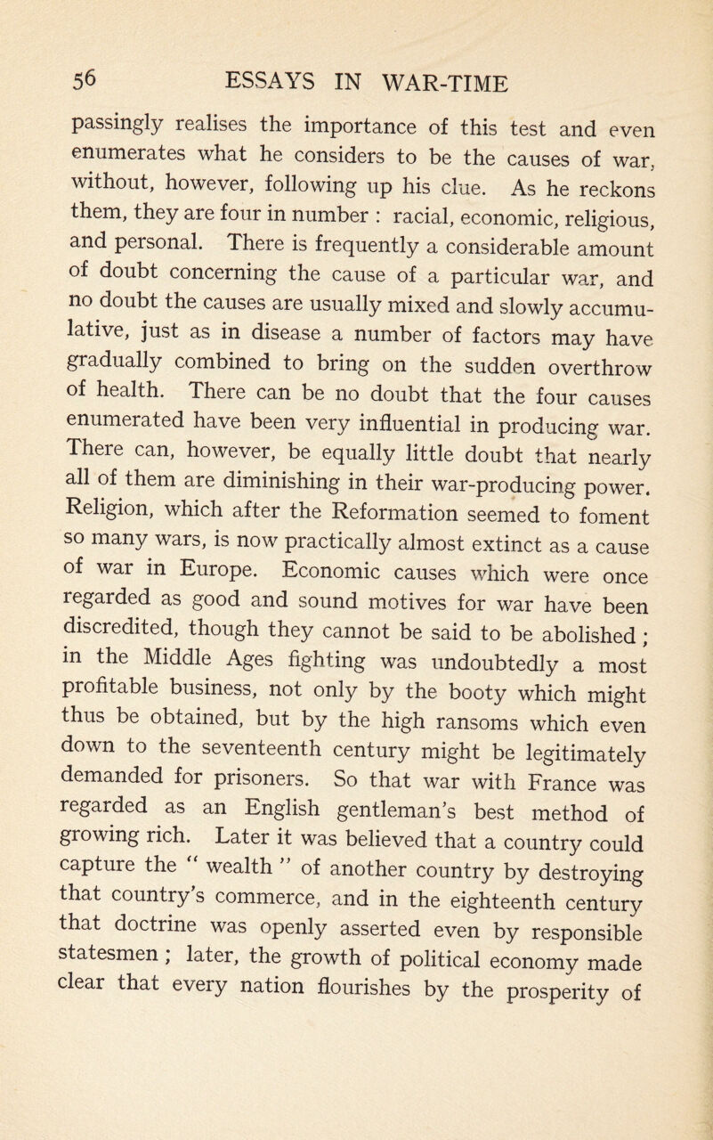 passingly realises the importance of this test and even enumerates what he considers to be the causes of war, without, however, following up his clue. As he reckons them, they are four in number : racial, economic, religious, and personal. There is frequently a considerable amount of doubt concerning the cause of a particular war, and no doubt the causes are usually mixed and slowly accumu¬ lative, just as in disease a number of factors may have gradually combined to bring on the sudden overthrow of health. There can be no doubt that the four causes enumerated have been very influential in producing war. There can, however, be equally little doubt that nearly all of them are diminishing in their war-producing power. Religion, which after the Reformation seemed to foment so many wars, is now practically almost extinct as a cause of war in Europe. Economic causes which were once regarded as good and sound motives for war have been discredited, though they cannot be said to be abolished ; in the Middle Ages fighting was undoubtedly a most profitable business, not only by the booty which might thus be obtained, but by the high ransoms which even down to the seventeenth century might be legitimately demanded for prisoners. So that war with France was regarded as an English gentleman’s best method of growing rich. Later it was believed that a country could capture the “ wealth ” of another country by destroying that country’s commerce, and in the eighteenth century that doctrine was openly asserted even by responsible statesmen; later, the growth of political economy made clear that every nation flourishes by the prosperity of