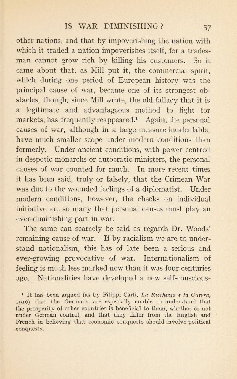 other nations, and that by impoverishing the nation with which it traded a nation impoverishes itself, for a trades¬ man cannot grow rich by killing his customers. So it came about that, as Mill put it, the commercial spirit, which during one period of European history was the principal cause of war, became one of its strongest ob¬ stacles, though, since Mill wrote, the old fallacy that it is a legitimate and advantageous method to fight for markets, has frequently reappeared.1 Again, the personal causes of war, although in a large measure incalculable, have much smaller scope under modern conditions than formerly. Under ancient conditions, with power centred in despotic monarchs or autocratic ministers, the personal causes of war counted for much. In more recent times it has been said, truly or falsely, that the Crimean War was due to the wounded feelings of a diplomatist. Under modern conditions, however, the checks on individual initiative are so many that personal causes must play an ever-diminishing part in war. The same can scarcely be said as regards Dr. Woods’ remaining cause of war. If by racialism we are to under¬ stand nationalism, this has of late been a serious and ever-growing provocative of war. Internationalism of feeling is much less marked now than it was four centuries ago. Nationalities have developed a new self-conscious- 1 It has been argued (as by Filippi Carli, La Ricchezza e la Guerra, 1916) that the Germans are especially unable to understand that the prosperity of other countries is beneficial to them, whether or not under German control, and that they differ from the English and French in believing that economic conquests should involve political conquests.
