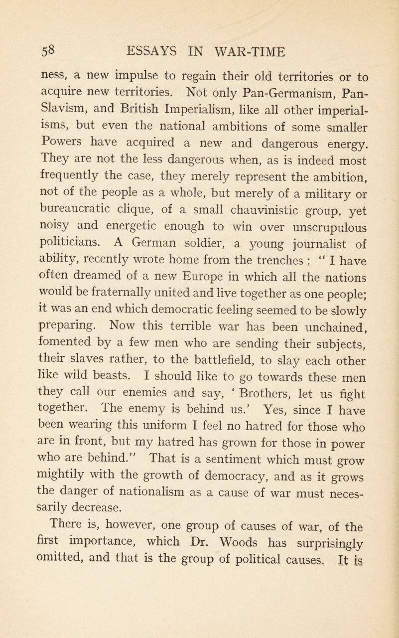 ness, a new impulse to regain their old territories or to acquire new territories. Not only Pan-Germanism, Pan- Slavism, and British Imperialism, like all other imperial¬ isms, but even the national ambitions of some smaller Powers have acquired a new and dangerous energy. They are not the less dangerous when, as is indeed most frequently the case, they merely represent the ambition, not of the people as a whole, but merely of a military or bureaucratic clique, of a small chauvinistic group, yet noisy and energetic enough to win over unscrupulous politicians. A German soldier, a young journalist of ability, recently wrote home from the trenches :  I have often dreamed of a new Europe in which all the nations would be fraternally united and live together as one people; it was an end which democratic feeling seemed to be slowly preparing. Now this terrible war has been unchained, fomented by a few men who are sending their subjects, their slaves rather, to the battlefield, to slay each other like wild beasts. I should like to go towards these men they call our enemies and say, ‘ Brothers, let us fight together. The enemy is behind us.’ Yes, since I have been wearing this uniform I feel no hatred for those who are in front, but my hatred has grown for those in power who are behind/' That is a sentiment which must grow mightily with the growth of democracy, and as it grows the danger of nationalism as a cause of war must neces¬ sarily decrease. There is, however, one group of causes of war, of the first importance, which Dr. Woods has surprisingly omitted, and that is the group of political causes. It is