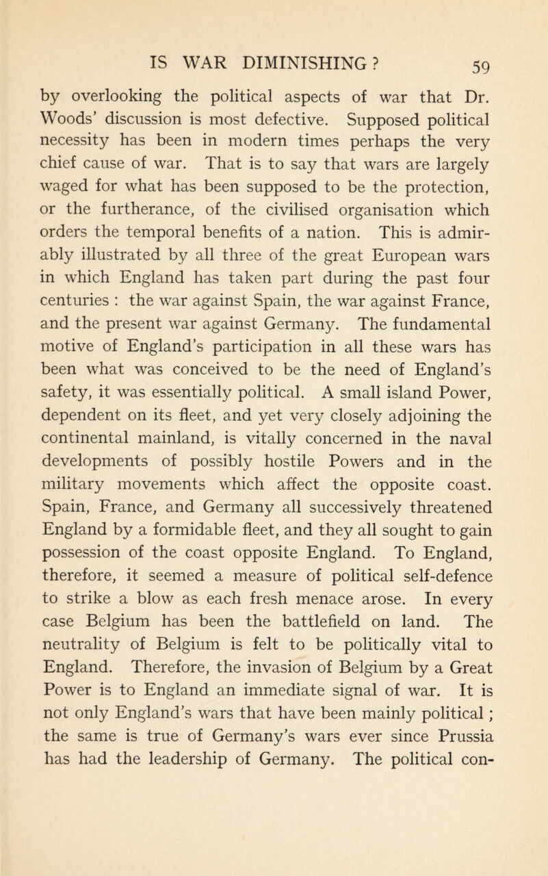 by overlooking the political aspects of war that Dr. Woods’ discussion is most defective. Supposed political necessity has been in modern times perhaps the very chief cause of war. That is to say that wars are largely waged for what has been supposed to be the protection, or the furtherance, of the civilised organisation which orders the temporal benefits of a nation. This is admir¬ ably illustrated by all three of the great European wars in which England has taken part during the past four centuries : the war against Spain, the war against France, and the present war against Germany. The fundamental motive of England’s participation in all these wars has been what was conceived to be the need of England’s safety, it was essentially political. A small island Power, dependent on its fleet, and yet very closely adjoining the continental mainland, is vitally concerned in the naval developments of possibly hostile Powers and in the military movements which affect the opposite coast. Spain, France, and Germany all successively threatened England by a formidable fleet, and they all sought to gain possession of the coast opposite England. To England, therefore, it seemed a measure of political self-defence to strike a blow as each fresh menace arose. In every case Belgium has been the battlefield on land. The neutrality of Belgium is felt to be politically vital to England. Therefore, the invasion of Belgium by a Great Power is to England an immediate signal of war. It is not only England’s wars that have been mainly political; the same is true of Germany’s wars ever since Prussia has had the leadership of Germany. The political con-