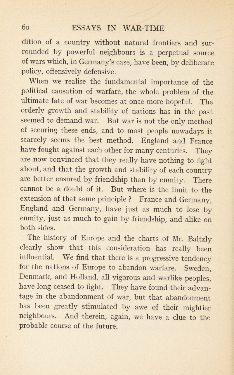dition of a country without natural frontiers and sur¬ rounded by powerful neighbours is a perpetual source of wars which, in Germany’s case, have been, by deliberate policy, offensively defensive. When we realise the fundamental importance of the political causation of warfare, the whole problem of the ultimate fate of war becomes at once more hopeful. The orderly growth and stability of nations has in the past seemed to demand war. But war is not the only method of securing these ends, and to most people nowadays it scarcely seems the best method. England and France have fought against each other for many centuries. They are now convinced that they really have nothing to fight about, and that the growth and stability of each country are better ensured by friendship than by enmity. There cannot be a doubt of it. But where is the limit to the extension of that same principle ? France and Germany, England and Germany, have just as much to lose by enmity, just as much to gain by friendship, and alike on both sides. The history of Europe and the charts of Mr. Baltzly clearly show that this consideration has really been influential. We find that there is a progressive tendency for the nations of Europe to abandon warfare. Sweden, Denmark, and Holland, all vigorous and warlike peoples, have long ceased to fight. They have found their advan¬ tage in the abandonment of war, but that abandonment has been greatly stimulated by awe of their mightier neighbours. And therein, again, we have a clue to the probable course of the future.