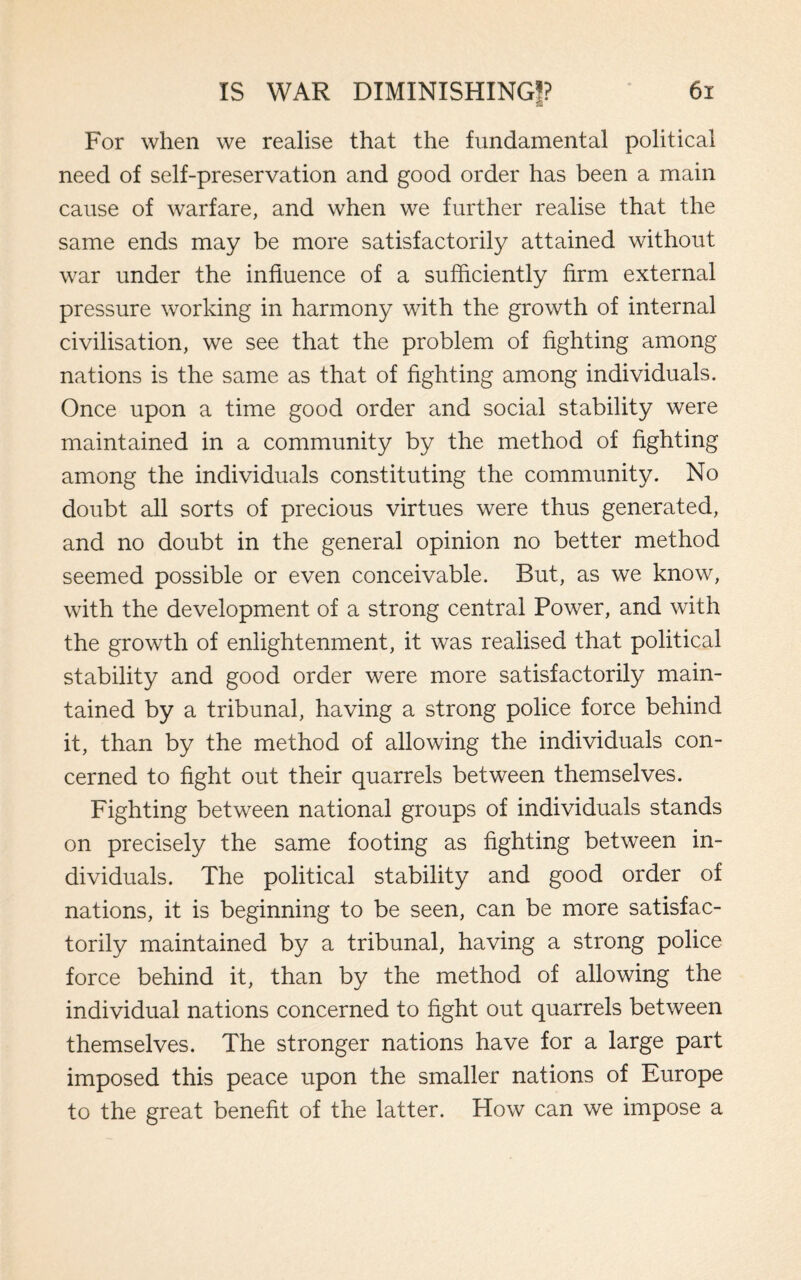 For when we realise that the fundamental political need of self-preservation and good order has been a main cause of warfare, and when we further realise that the same ends may be more satisfactorily attained without war under the influence of a sufficiently firm external pressure working in harmony with the growth of internal civilisation, we see that the problem of fighting among nations is the same as that of fighting among individuals. Once upon a time good order and social stability were maintained in a community by the method of fighting among the individuals constituting the community. No doubt all sorts of precious virtues were thus generated, and no doubt in the general opinion no better method seemed possible or even conceivable. But, as we know, with the development of a strong central Power, and with the growth of enlightenment, it was realised that political stability and good order were more satisfactorily main¬ tained by a tribunal, having a strong police force behind it, than by the method of allowing the individuals con¬ cerned to fight out their quarrels between themselves. Fighting between national groups of individuals stands on precisely the same footing as fighting between in¬ dividuals. The political stability and good order of nations, it is beginning to be seen, can be more satisfac¬ torily maintained by a tribunal, having a strong police force behind it, than by the method of allowing the individual nations concerned to fight out quarrels between themselves. The stronger nations have for a large part imposed this peace upon the smaller nations of Europe to the great benefit of the latter. How can we impose a
