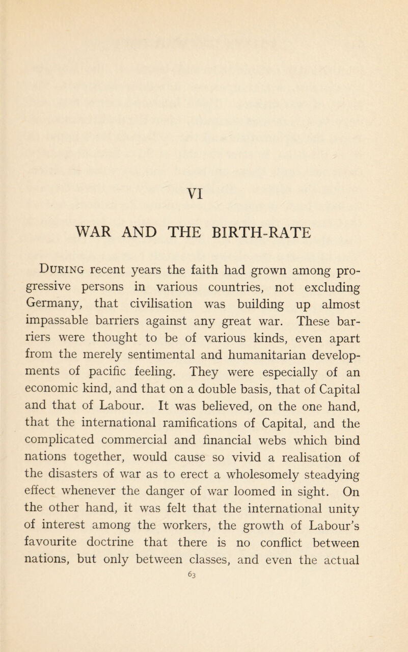 VI WAR AND THE BIRTH-RATE During recent years the faith had grown among pro¬ gressive persons in various countries, not excluding Germany, that civilisation was building up almost impassable barriers against any great war. These bar¬ riers were thought to be of various kinds, even apart from the merely sentimental and humanitarian develop¬ ments of pacific feeling. They were especially of an economic kind, and that on a double basis, that of Capital and that of Labour. It was believed, on the one hand, that the international ramifications of Capital, and the complicated commercial and financial webs which bind nations together, would cause so vivid a realisation of the disasters of war as to erect a wholesomely steadying effect whenever the danger of war loomed in sight. On the other hand, it was felt that the international unity of interest among the workers, the growth of Labour's favourite doctrine that there is no conflict between nations, but only between classes, and even the actual