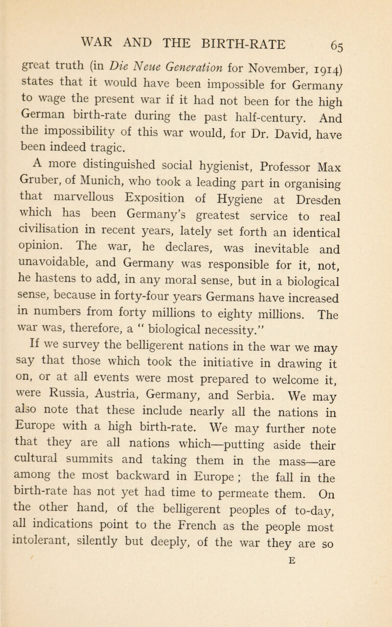 great tiuth (in Die Neue GeneYation for November, 1914) states that it would have been impossible for Germany to wage the present war if it had not been for the high German birth-rate during the past half-century. And the impossibility of this war would, for Dr. David, have been indeed tragic. A more distinguished social hygienist, Professor Max Gruber, of Munich, who took a leading part in organising that marvellous Exposition of Hygiene at Dresden which has been Germany’s greatest service to real civilisation in recent years, lately set forth an identical opinion. The war, he declares, was inevitable and unavoidable, and Germany was responsible for it, not, he hastens to add, in any moral sense, but in a biological sense, because in forty-four years Germans have increased in numbers from forty millions to eighty millions. The war was, therefore, a “ biological necessity.” If we survey the belligerent nations in the war we may say that those which took the initiative in drawing it on, or at all events were most prepared to welcome it, were Russia, Austria, Germany, and Serbia. We may also note that these include nearly all the nations in Europe with a high birth-rate. We may further note that they are all nations which—putting aside their cultural summits and taking them in the mass—are among the most backward in Europe ; the fall in the birth-rate has not yet had time to permeate them. On the other hand, of the belligerent peoples of to-day, all indications point to the French as the people most intolerant, silently but deeply, of the war they are so E