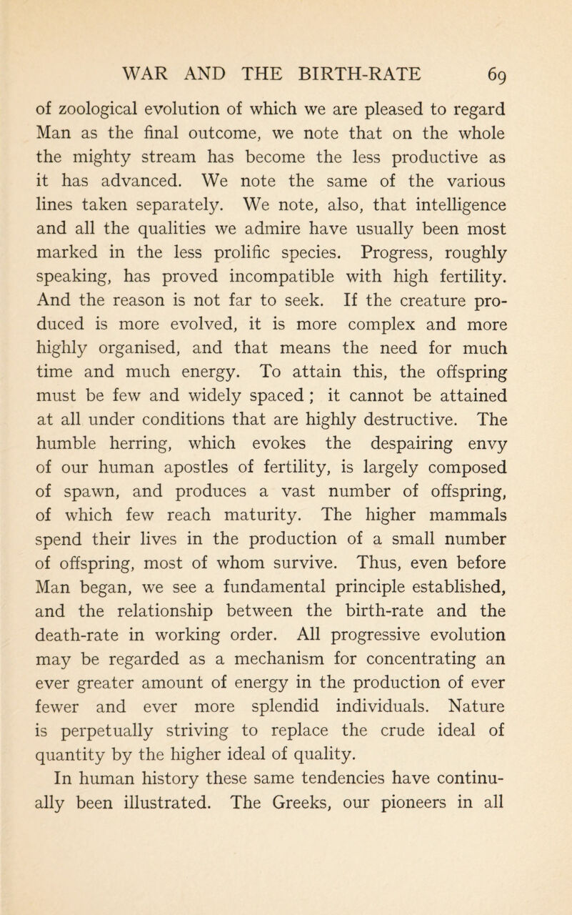of zoological evolution of which we are pleased to regard Man as the final outcome, we note that on the whole the mighty stream has become the less productive as it has advanced. We note the same of the various lines taken separately. We note, also, that intelligence and all the qualities we admire have usually been most marked in the less prolific species. Progress, roughly speaking, has proved incompatible with high fertility. And the reason is not far to seek. If the creature pro¬ duced is more evolved, it is more complex and more highly organised, and that means the need for much time and much energy. To attain this, the offspring must be few and widely spaced ; it cannot be attained at all under conditions that are highly destructive. The humble herring, which evokes the despairing envy of our human apostles of fertility, is largely composed of spawn, and produces a vast number of offspring, of which few reach maturity. The higher mammals spend their lives in the production of a small number of offspring, most of whom survive. Thus, even before Man began, we see a fundamental principle established, and the relationship between the birth-rate and the death-rate in working order. All progressive evolution may be regarded as a mechanism for concentrating an ever greater amount of energy in the production of ever fewer and ever more splendid individuals. Nature is perpetually striving to replace the crude ideal of quantity by the higher ideal of quality. In human history these same tendencies have continu¬ ally been illustrated. The Greeks, our pioneers in all