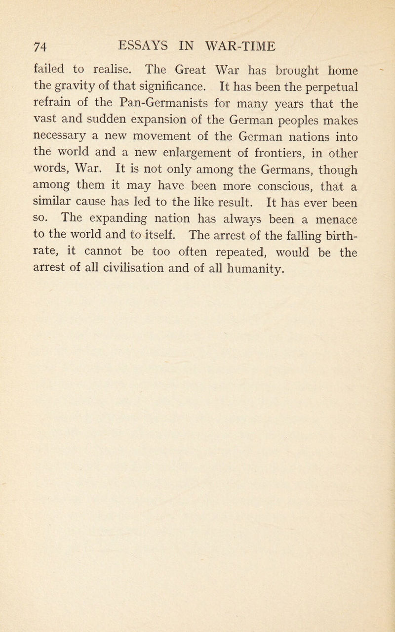 failed to realise. The Great War has brought home the gravity of that significance. It has been the perpetual refrain of the Pan-Germanists for many years that the vast and sudden expansion of the German peoples makes necessary a new movement of the German nations into the world and a new enlargement of frontiers, in other words, War. It is not only among the Germans, though among them it may have been more conscious, that a similar cause has led to the like result. It has ever been so. The expanding nation has always been a menace to the world and to itself. The arrest of the falling birth¬ rate, it cannot be too often repeated, would be the arrest of all civilisation and of all humanity.