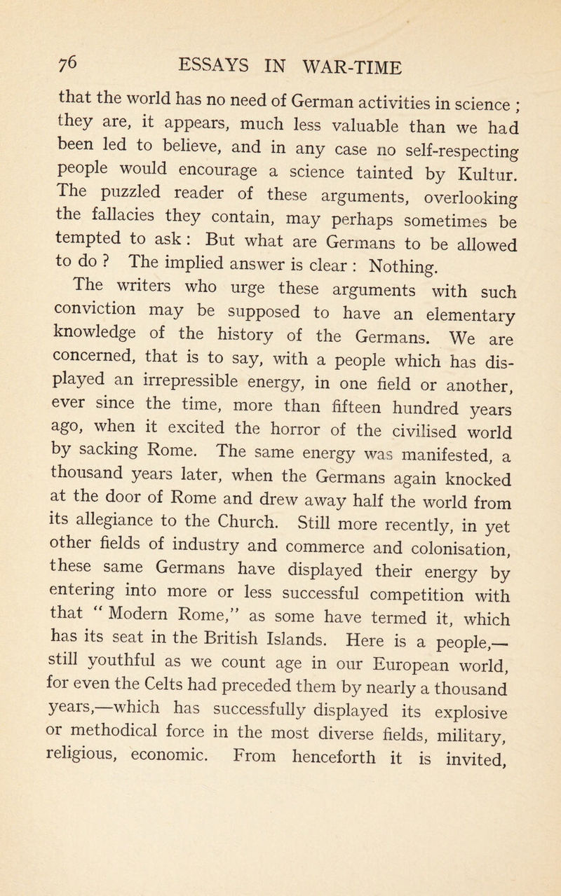 that the world has no need of German activities in science ; they are, it appears, much less valuable than we had been led to believe, and in any case no self-respecting people would encourage a science tainted by Kultur. The puzzled reader of these arguments, overlooking the fallacies they contain, may perhaps sometimes be tempted to ask : But what are Germans to be allowed to do ? The implied answer is clear : Nothing. The writers who urge these arguments with such conviction may be supposed to have an elementary knowledge of the history of the Germans. We are concerned, that is to say, with a people which has dis¬ played an irrepressible energy, in one field or another, ever since the time, more than fifteen hundred years ago, when it excited the horror of the civilised world by sacking Rome. The same energy was manifested, a thousand years later, when the Germans again knocked at the dooi of Rome and drew away half the world from its allegiance to the Church. Still more recently, in yet other fields of industry and commerce and colonisation, these same Germans have displayed their energy by entering into more or less successful competition with that Modern Rome, as some have termed it, which has its seat in the British Islands. Here is a people,_- youthful as we count age in our European world, for even the Celts had preceded them by nearly a thousand years, which has successfully displayed its explosive or methodical force in the most diverse fields, military, religious, economic. From henceforth it is invited,