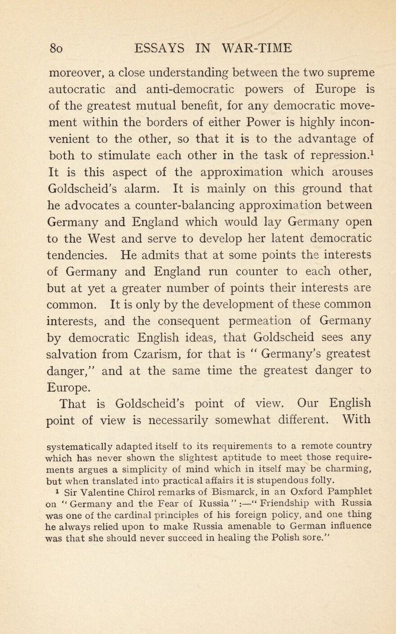 moreover, a close understanding between the two supreme autocratic and anti-democratic powers of Europe is of the greatest mutual benefit, for any democratic move¬ ment within the borders of either Power is highly incon¬ venient to the other, so that it is to the advantage of both to stimulate each other in the task of repression.1 It is this aspect of the approximation which arouses Goldscheid’s alarm. It is mainly on this ground that he advocates a counter-balancing approximation between Germany and England which would lay Germany open to the West and serve to develop her latent democratic tendencies. He admits that at some points the interests of Germany and England run counter to each other, but at yet a greater number of points their interests are common. It is only by the development of these common interests, and the consequent permeation of Germany by democratic English ideas, that Goldscheid sees any salvation from Czarism, for that is “ Germany’s greatest danger,” and at the same time the greatest danger to Europe. That is Goldscheid’s point of view. Our English point of view is necessarily somewhat different. With systematically adapted itself to its requirements to a remote country which has never shown the slightest aptitude to meet those require¬ ments argues a simplicity of mind which in itself may be charming, but when translated into practical affairs it is stupendous folly. 1 Sir Valentine Chirol remarks of Bismarck, in an Oxford Pamphlet on “Germany and the Fear of Russia Friendship with Russia was one of the cardinal principles of his foreign policy, and one thing he always relied upon to make Russia amenable to German influence was that she should never succeed in healing the Polish sore.”