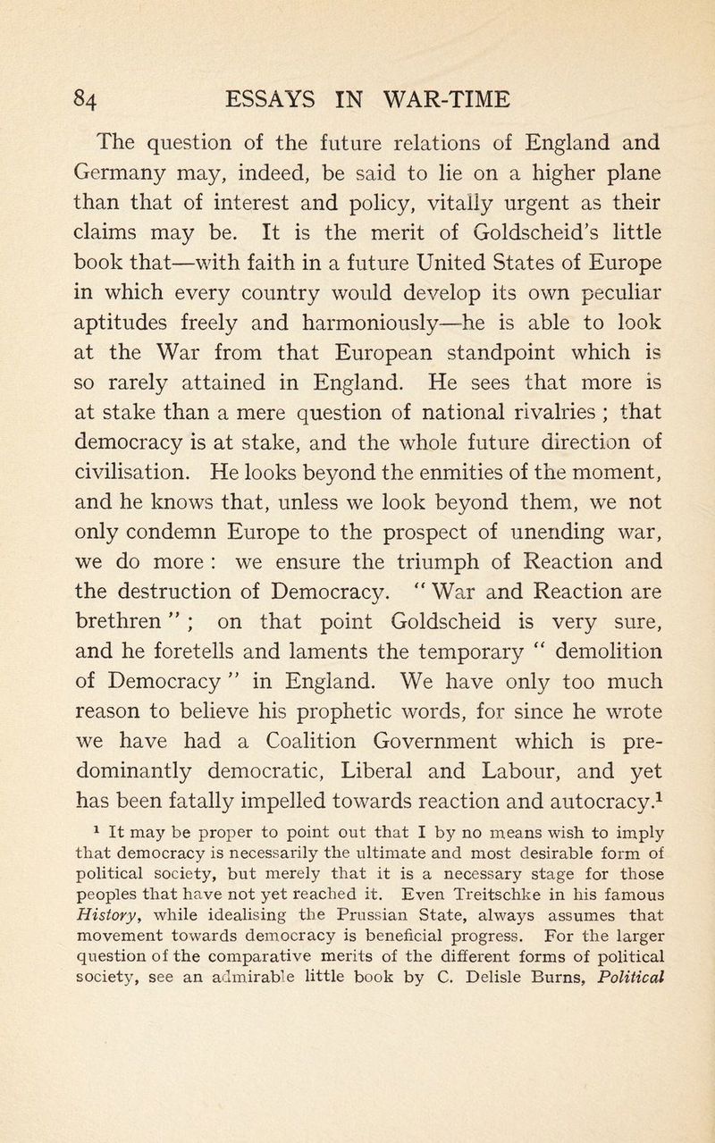 The question of the future relations of England and Germany may, indeed, be said to lie on a higher plane than that of interest and policy, vitally urgent as their claims may be. It is the merit of Goldscheid’s little book that—with faith in a future United States of Europe in which every country would develop its own peculiar aptitudes freely and harmoniously—he is able to look at the War from that European standpoint which is so rarely attained in England. He sees that more is at stake than a mere question of national rivalries ; that democracy is at stake, and the whole future direction of civilisation. He looks beyond the enmities of the moment, and he knows that, unless we look beyond them, we not only condemn Europe to the prospect of unending war, we do more : we ensure the triumph of Reaction and the destruction of Democracy. “ War and Reaction are brethren ” ; on that point Goldscheid is very sure, and he foretells and laments the temporary “ demolition of Democracy ” in England. We have only too much reason to believe his prophetic words, for since he wrote we have had a Coalition Government which is pre¬ dominantly democratic, Liberal and Labour, and yet has been fatally impelled towards reaction and autocracy.1 1 It may be proper to point out that I by no means wish to imply that democracy is necessarily the ultimate and most desirable form of political society, but merely that it is a necessary stage for those peoples that have not yet reached it. Even Treitschke in his famous History, while idealising the Prussian State, always assumes that movement towards democracy is beneficial progress. For the larger question of the comparative merits of the different forms of political society, see an admirable little book by C. Delisle Burns, Political