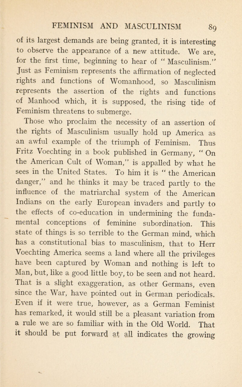 of its largest demands are being granted, it is interesting to observe the appearance of a new attitude. We are, for the first time, beginning to hear of “ Masculinism.” Just as Feminism represents the affirmation of neglected rights and functions of Womanhood, so Masculinism represents the assertion of the rights and functions of Manhood which, it is supposed, the rising tide of Feminism threatens to submerge. Those who proclaim the necessity of an assertion of the rights of Masculinism usually hold up America as an awful example of the triumph of Feminism. Thus Fritz Voechting in a book published in Germany,  On the American Cult of Woman,” is appalled by what he sees in the United States. To him it is  the American danger,” and he thinks it may be traced partly to the influence of the matriarchal system of the American Indians on the early European invaders and partly to the effects of co-education in undermining the funda¬ mental conceptions of feminine subordination. This state of things is so terrible to the German mind, which has a constitutional bias to masculinism, that to Herr Voechting America seems a land where all the privileges have been captured by Woman and nothing is left to Man, but, like a good little boy, to be seen and not heard. That is a slight exaggeration, as other Germans, even since the War, have pointed out in German periodicals. Even if it were true, however, as a German Feminist has remarked, it would still be a pleasant variation from a rule we are so familiar with in the Old World. That it should be put forward at all indicates the growing