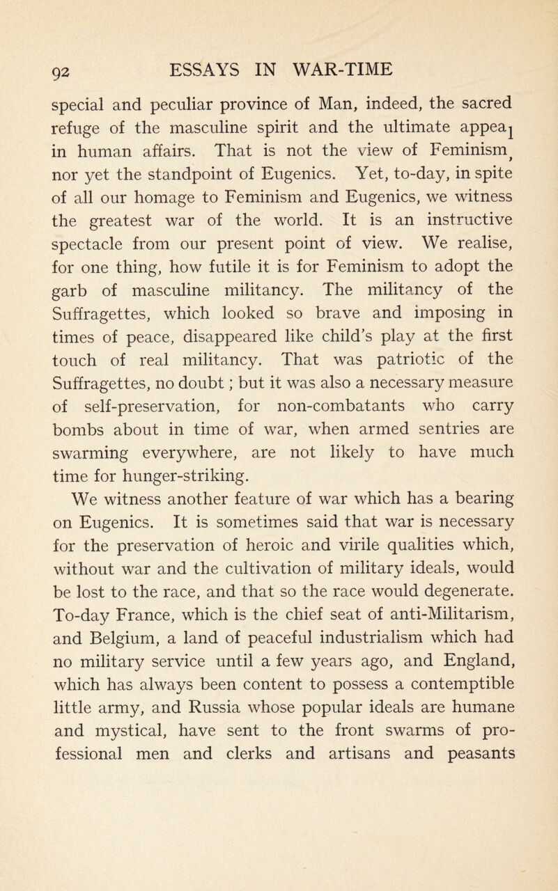 special and peculiar province of Man, indeed, the sacred refuge of the masculine spirit and the ultimate appeaj in human affairs. That is not the view of Feminism# nor yet the standpoint of Eugenics. Yet, to-day, in spite of all our homage to Feminism and Eugenics, we witness the greatest war of the world. It is an instructive spectacle from our present point of view. We realise, for one thing, how futile it is for Feminism to adopt the garb of masculine militancy. The militancy of the Suffragettes, which looked so brave and imposing in times of peace, disappeared like child’s play at the first touch of real militancy. That was patriotic of the Suffragettes, no doubt; but it was also a necessary measure of self-preservation, for non-combatants who carry bombs about in time of war, when armed sentries are swarming everywhere, are not likely to have much time for hunger-striking. We witness another feature of war which has a bearing on Eugenics. It is sometimes said that war is necessary for the preservation of heroic and virile qualities which, without war and the cultivation of military ideals, would be lost to the race, and that so the race would degenerate. To-day France, which is the chief seat of anti-Militarism, and Belgium, a land of peaceful industrialism which had no military service until a few years ago, and England, which has always been content to possess a contemptible little army, and Russia whose popular ideals are humane and mystical, have sent to the front swarms of pro¬ fessional men and clerks and artisans and peasants