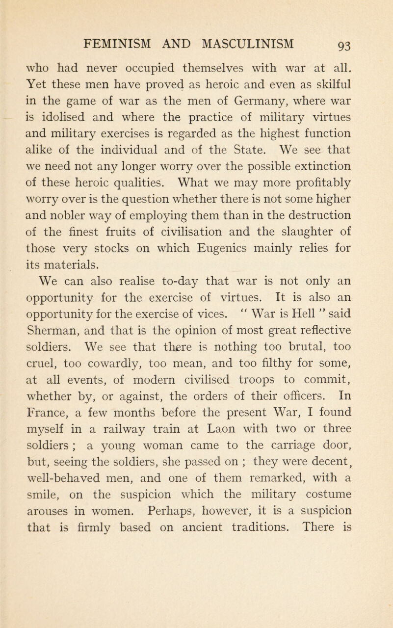 who had never occupied themselves with war at all. Yet these men have proved as heroic and even as skilful in the game of war as the men of Germany, where war is idolised and where the practice of military virtues and military exercises is regarded as the highest function alike of the individual and of the State. We see that we need not any longer worry over the possible extinction of these heroic qualities. What we may more profitably worry over is the question whether there is not some higher and nobler way of employing them than in the destruction of the finest fruits of civilisation and the slaughter of those very stocks on which Eugenics mainly relies for its materials. We can also realise to-day that war is not only an opportunity for the exercise of virtues. It is also an opportunity for the exercise of vices. “ War is Hell ” said Sherman, and that is the opinion of most great reflective soldiers. We see that there is nothing too brutal, too cruel, too cowardly, too mean, and too filthy for some, at all events, of modern civilised troops to commit, whether by, or against, the orders of their officers. In France, a few months before the present War, I found myself in a railway train at Laon with two or three soldiers ; a young woman came to the carriage door, but, seeing the soldiers, she passed on ; they were decent, well-behaved men, and one of them remarked, with a smile, on the suspicion which the military costume arouses in women. Perhaps, however, it is a suspicion that is firmly based on ancient traditions. There is