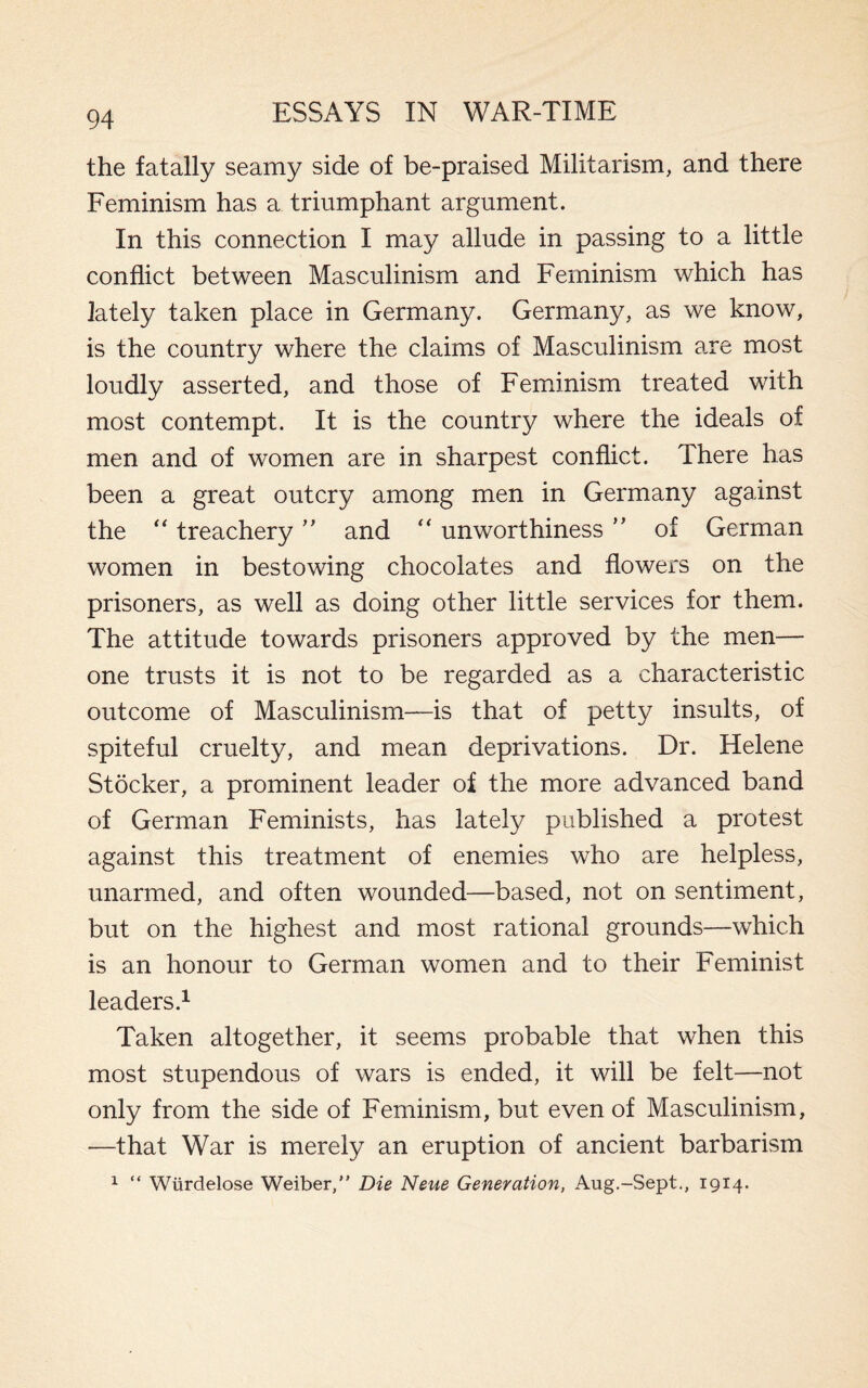 the fatally seamy side of be-praised Militarism, and there Feminism has a triumphant argument. In this connection I may allude in passing to a little conflict between Masculinism and Feminism which has lately taken place in Germany. Germany, as we know, is the country where the claims of Masculinism are most loudly asserted, and those of Feminism treated with most contempt. It is the country where the ideals of men and of women are in sharpest conflict. There has been a great outcry among men in Germany against the “ treachery ” and “ unworthiness ” of German women in bestowing chocolates and flowers on the prisoners, as well as doing other little services for them. The attitude towards prisoners approved by the men— one trusts it is not to be regarded as a characteristic outcome of Masculinism—is that of petty insults, of spiteful cruelty, and mean deprivations. Dr. Helene Stocker, a prominent leader of the more advanced band of German Feminists, has lately published a protest against this treatment of enemies who are helpless, unarmed, and often wounded—based, not on sentiment, but on the highest and most rational grounds—which is an honour to German women and to their Feminist leaders.1 Taken altogether, it seems probable that when this most stupendous of wars is ended, it will be felt—not only from the side of Feminism, but even of Masculinism, —that War is merely an eruption of ancient barbarism 1 “ Wiirdelose Weiber,” Die Neue Generation, Aug.-Sept., 1914.