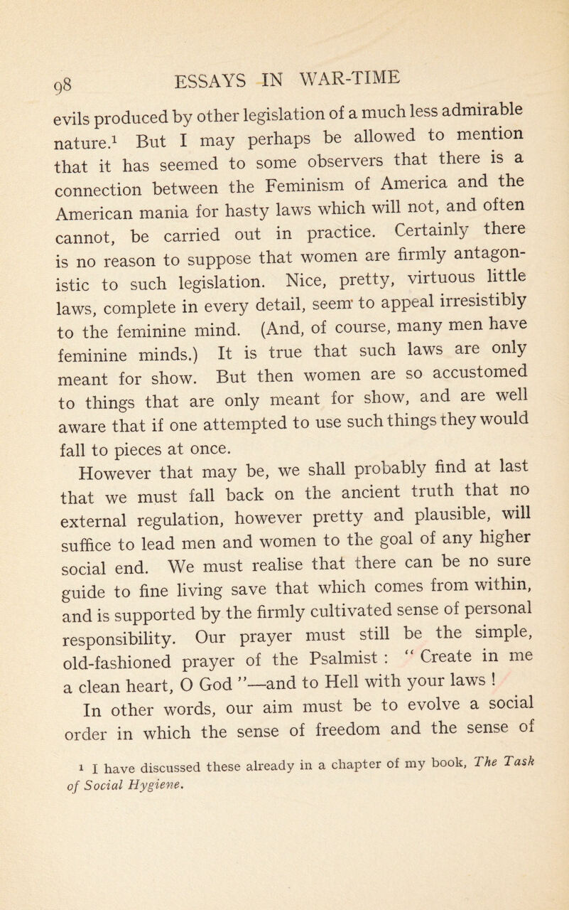 evils produced by other legislation of a much less admirable nature.1 But I may perhaps be allowed to mention that it has seemed to some observers that there is a connection between the Feminism of America and the American mania for hasty laws which will not, and often cannot, be carried out in practice. Certainly there is no reason to suppose that women are firmly antagon¬ istic to such legislation. Nice, pretty, virtuous^ little laws, complete in every detail, seem to appeal irresistibly to the feminine mind. (And, of course, many men have feminine minds.) It is true that such laws are only meant for show. But then women are so accustomed to things that are only meant for show, and are well aware that if one attempted to use such things they would fall to pieces at once. However that may be, we shall probably find at last that we must fall back on the ancient truth that no external regulation, however pretty and plausible, will suffice to lead men and women to the goal of any higher social end. We must realise that there can be no sure guide to fine living save that which comes from within, and is supported by the firmly cultivated sense of peisonal responsibility. Our prayer must still be the simple, old-fashioned prayer of the Psalmist : Create in me a clean heart, O God and to Hell with your laws ! In other words, our aim must be to evolve a social order in which the sense of freedom and the sense of 1 I have discussed these already in a chapter of my book, The Task of Social Hygiene,