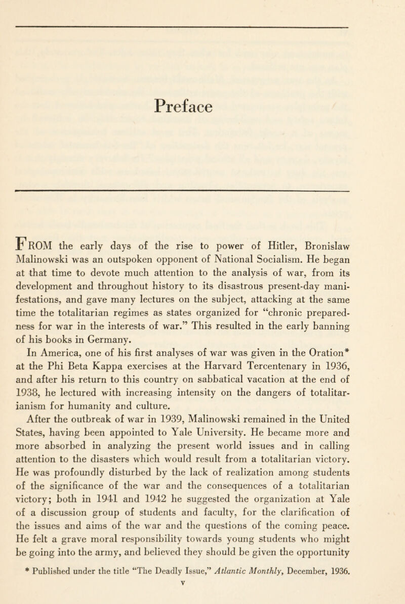 Preface F ROM the early days of the rise to power of Hitler, Bronislaw Malinowski was an outspoken opponent of National Socialism. He began at that time to devote much attention to the analysis of war, from its development and throughout history to its disastrous present-day mani¬ festations, and gave many lectures on the subject, attacking at the same time the totalitarian regimes as states organized for “chronic prepared¬ ness for war in the interests of war.” This resulted in the early banning of his books in Germany. In America, one of his first analyses of war was given in the Oration* at the Phi Beta Kappa exercises at the Harvard Tercentenary in 1936, and after his return to this country on sabbatical vacation at the end of 1938, he lectured with increasing intensity on the dangers of totalitar¬ ianism for humanity and culture. After the outbreak of war in 1939, Malinowski remained in the United States, having been appointed to Yale University. He became more and more absorbed in analyzing the present world issues and in calling attention to the disasters which would result from a totalitarian victory. He was profoundly disturbed by the lack of realization among students of the significance of the war and the consequences of a totalitarian victory; both in 1941 and 1942 he suggested the organization at Yale of a discussion group of students and faculty, for the clarification of the issues and aims of the war and the questions of the coming peace. He felt a grave moral responsibility towards young students who might be going into the army, and believed they should be given the opportunity * Published under the title “The Deadly Issue,” Atlantic Monthly, December, 1936.