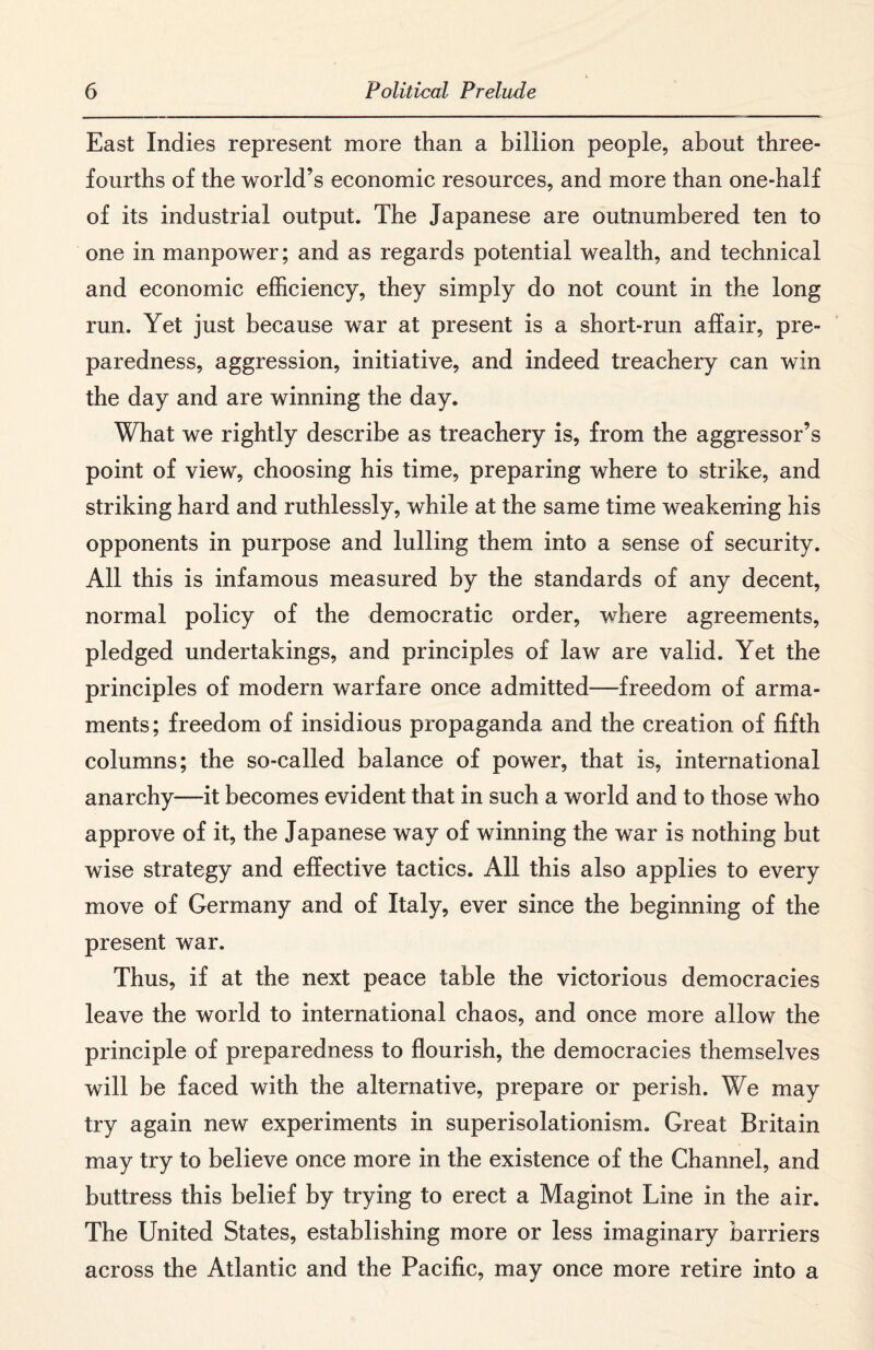 East Indies represent more than a billion people, about three- fourths of the world’s economic resources, and more than one-half of its industrial output. The Japanese are outnumbered ten to one in manpower; and as regards potential wealth, and technical and economic efficiency, they simply do not count in the long run. Yet just because war at present is a short-run affair, pre¬ paredness, aggression, initiative, and indeed treachery can win the day and are winning the day. What we rightly describe as treachery is, from the aggressor’s point of view, choosing his time, preparing where to strike, and striking hard and ruthlessly, while at the same time weakening his opponents in purpose and lulling them into a sense of security. All this is infamous measured by the standards of any decent, normal policy of the democratic order, where agreements, pledged undertakings, and principles of law are valid. Yet the principles of modern warfare once admitted—freedom of arma¬ ments; freedom of insidious propaganda and the creation of fifth columns; the so-called balance of power, that is, international anarchy—it becomes evident that in such a world and to those who approve of it, the Japanese way of winning the war is nothing but wise strategy and effective tactics. All this also applies to every move of Germany and of Italy, ever since the beginning of the present war. Thus, if at the next peace table the victorious democracies leave the world to international chaos, and once more allow the principle of preparedness to flourish, the democracies themselves will be faced with the alternative, prepare or perish. We may try again new experiments in superisolationism. Great Britain may try to believe once more in the existence of the Channel, and buttress this belief by trying to erect a Maginot Line in the air. The United States, establishing more or less imaginary barriers across the Atlantic and the Pacific, may once more retire into a