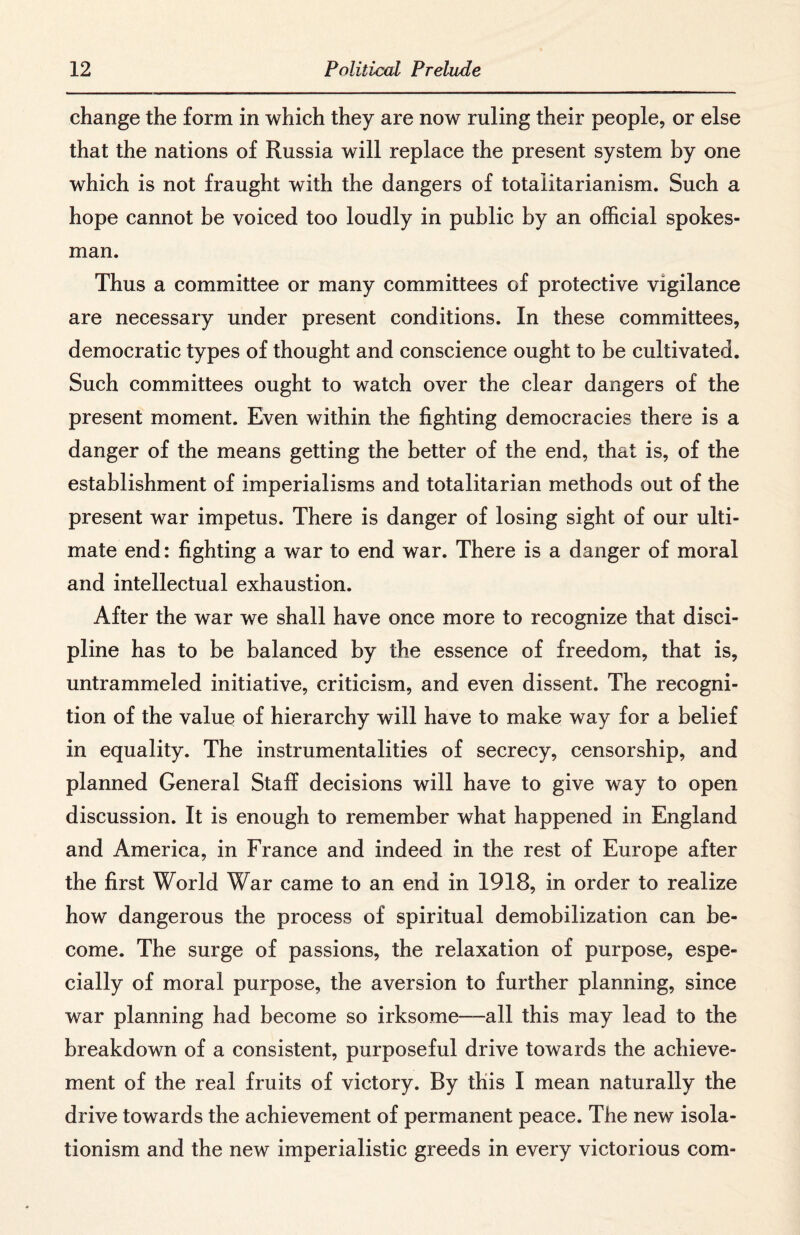 change the form in which they are now ruling their people, or else that the nations of Russia will replace the present system by one which is not fraught with the dangers of totalitarianism. Such a hope cannot be voiced too loudly in public by an official spokes¬ man. Thus a committee or many committees of protective vigilance are necessary under present conditions. In these committees, democratic types of thought and conscience ought to be cultivated. Such committees ought to watch over the clear dangers of the present moment. Even within the fighting democracies there is a danger of the means getting the better of the end, that is, of the establishment of imperialisms and totalitarian methods out of the present war impetus. There is danger of losing sight of our ulti¬ mate end: fighting a war to end war. There is a danger of moral and intellectual exhaustion. After the war we shall have once more to recognize that disci¬ pline has to be balanced by the essence of freedom, that is, untrammeled initiative, criticism, and even dissent. The recogni¬ tion of the value of hierarchy will have to make way for a belief in equality. The instrumentalities of secrecy, censorship, and planned General Staff decisions will have to give way to open discussion. It is enough to remember what happened in England and America, in France and indeed in the rest of Europe after the first World War came to an end in 1918, in order to realize how dangerous the process of spiritual demobilization can be¬ come. The surge of passions, the relaxation of purpose, espe¬ cially of moral purpose, the aversion to further planning, since war planning had become so irksome—all this may lead to the breakdown of a consistent, purposeful drive towards the achieve¬ ment of the real fruits of victory. By this I mean naturally the drive towards the achievement of permanent peace. The new isola¬ tionism and the new imperialistic greeds in every victorious com-