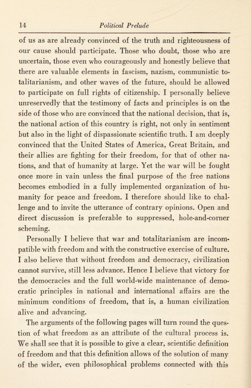 of us as are already convinced of the truth and righteousness of our cause should participate. Those who doubt, those who are uncertain, those even who courageously and honestly believe that there are valuable elements in fascism, nazism, communistic to¬ talitarianism, and other waves of the future, should be allowed to participate on full rights of citizenship. I personally believe unreservedly that the testimony of facts and principles is on the side of those who are convinced that the national decision, that is, the national action of this country is right, not only in sentiment but also in the light of dispassionate scientific truth. I am deeply convinced that the United States of America, Great Britain, and their allies are fighting for their freedom, for that of other na¬ tions, and that of humanity at large. Yet the war will be fought once more in vain unless the final purpose of the free nations becomes embodied in a fully implemented organization of hu¬ manity for peace and freedom. I therefore should like to chal¬ lenge and to invite the utterance of contrary opinions. Open and direct discussion is preferable to suppressed, hole-and-corner scheming. Personally I believe that war and totalitarianism are incom¬ patible with freedom and with the constructive exercise of culture. I also believe that without freedom and democracy, civilization cannot survive, still less advance. Hence I believe that victory for the democracies and the full world-wide maintenance of demo¬ cratic principles in national and international affairs are the minimum conditions of freedom, that is, a human civilization alive and advancing. The arguments of the following pages will turn round the ques¬ tion of what freedom as an attribute of the cultural process is. We shall see that it is possible to give a clear, scientific definition of freedom and that this definition allows of the solution of many of the wider, even philosophical problems connected with this