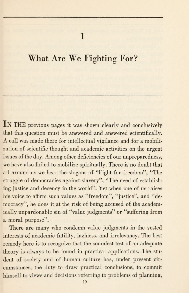 1 What Are We Fighting For? IN THE previous pages it was shown clearly and conclusively that this question must be answered and answered scientifically. A call was made there for intellectual vigilance and for a mobili¬ zation of scientific thought and academic activities on the urgent issues of the day. Among other deficiencies of our unpreparedness, we have also failed to mobilize spiritually. There is no doubt that all around us we hear the slogans of “Fight for freedom”, “The struggle of democracies against slavery”, “The need of establish¬ ing justice and decency in the world”. Yet when one of us raises his voice to affirm such values as “freedom”, “justice”, and “de¬ mocracy”, he does it at the risk of being accused of the academ¬ ically unpardonable sin of “value judgments” or “suffering from a moral purpose”. There are many who condemn value judgments in the vested interests of academic futility, laziness, and irrelevancy. The best remedy here is to recognize that the soundest test of an adequate theory is always to be found in practical applications. The stu¬ dent of society and of human culture has, under present cir¬ cumstances, the duty to draw practical conclusions, to commit himself to views and decisions referring to problems of planning,