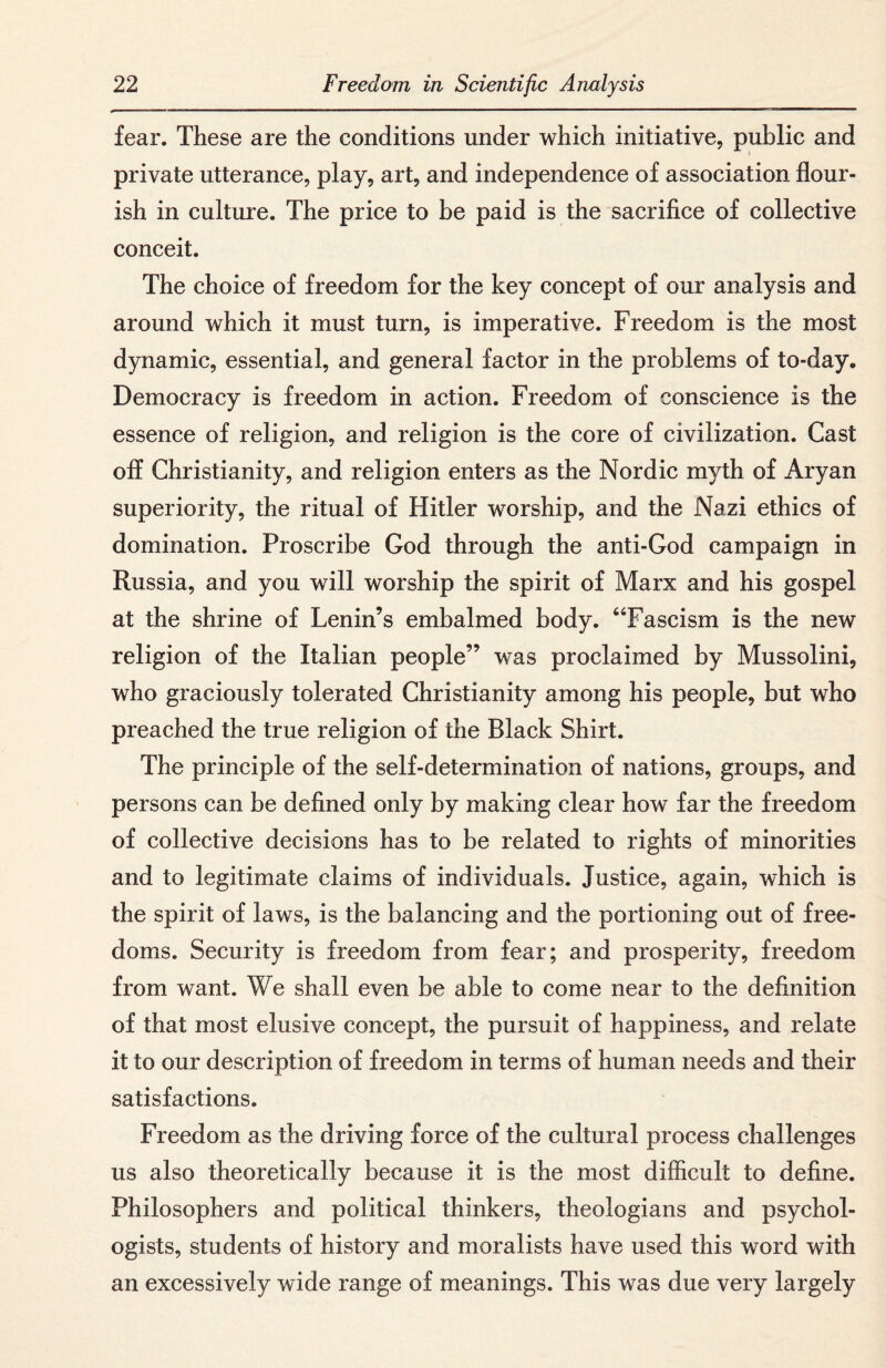 fear. These are the conditions under which initiative, public and private utterance, play, art, and independence of association flour¬ ish in culture. The price to be paid is the sacrifice of collective conceit. The choice of freedom for the key concept of our analysis and around which it must turn, is imperative. Freedom is the most dynamic, essential, and general factor in the problems of to-day. Democracy is freedom in action. Freedom of conscience is the essence of religion, and religion is the core of civilization. Cast off Christianity, and religion enters as the Nordic myth of Aryan superiority, the ritual of Hitler worship, and the Nazi ethics of domination. Proscribe God through the anti-God campaign in Russia, and you will worship the spirit of Marx and his gospel at the shrine of Lenin’s embalmed body. “Fascism is the new religion of the Italian people” was proclaimed by Mussolini, who graciously tolerated Christianity among his people, but who preached the true religion of the Black Shirt. The principle of the self-determination of nations, groups, and persons can be defined only by making clear how far the freedom of collective decisions has to be related to rights of minorities and to legitimate claims of individuals. Justice, again, which is the spirit of laws, is the balancing and the portioning out of free¬ doms. Security is freedom from fear; and prosperity, freedom from want. We shall even be able to come near to the definition of that most elusive concept, the pursuit of happiness, and relate it to our description of freedom in terms of human needs and their satisfactions. Freedom as the driving force of the cultural process challenges us also theoretically because it is the most difficult to define. Philosophers and political thinkers, theologians and psychol¬ ogists, students of history and moralists have used this word with an excessively wide range of meanings. This was due very largely