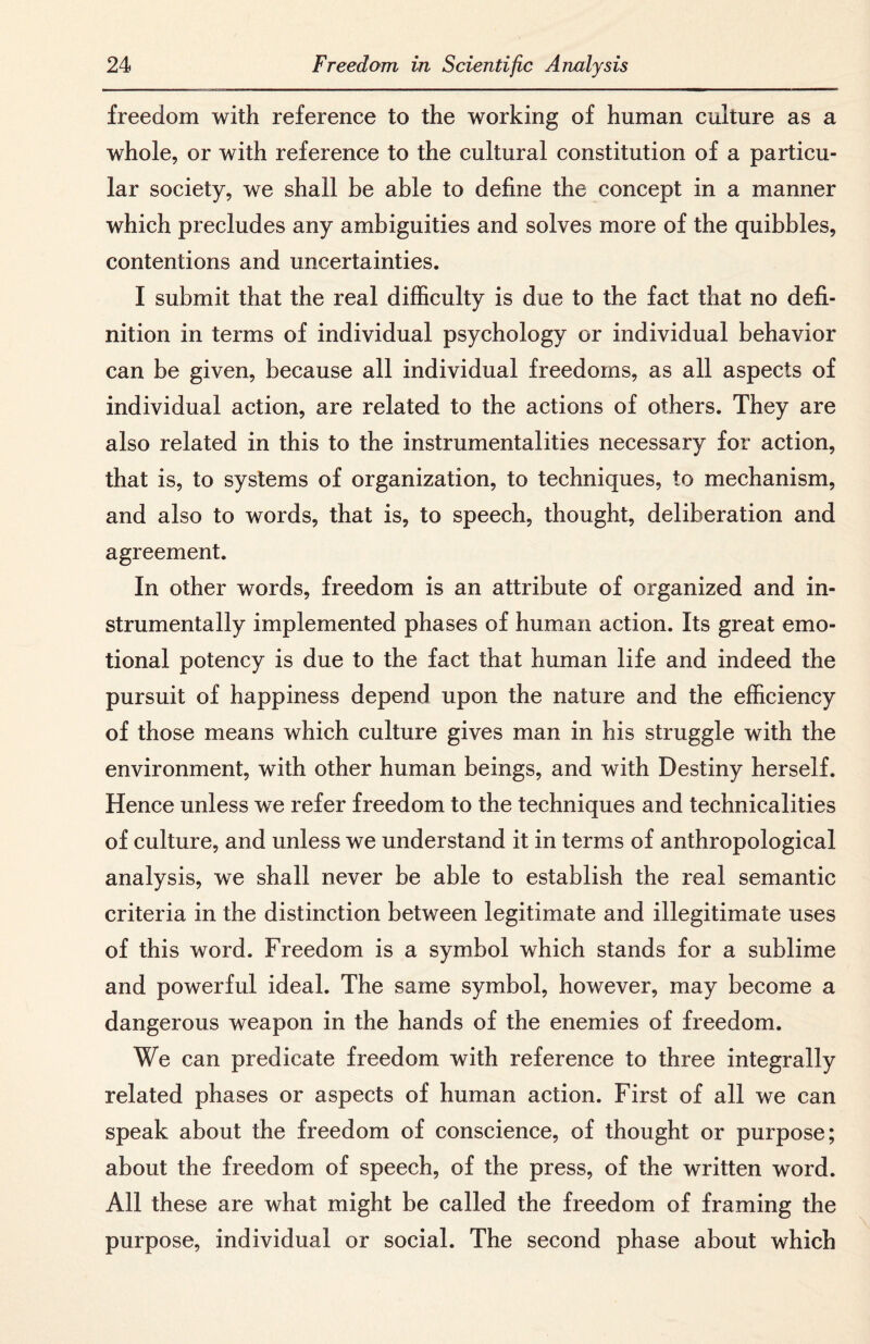 freedom with reference to the working of human culture as a whole, or with reference to the cultural constitution of a particu¬ lar society, we shall be able to define the concept in a manner which precludes any ambiguities and solves more of the quibbles, contentions and uncertainties. I submit that the real difficulty is due to the fact that no defi¬ nition in terms of individual psychology or individual behavior can be given, because all individual freedoms, as all aspects of individual action, are related to the actions of others. They are also related in this to the instrumentalities necessary for action, that is, to systems of organization, to techniques, to mechanism, and also to words, that is, to speech, thought, deliberation and agreement. In other words, freedom is an attribute of organized and in- strumentally implemented phases of human action. Its great emo¬ tional potency is due to the fact that human life and indeed the pursuit of happiness depend upon the nature and the efficiency of those means which culture gives man in his struggle with the environment, with other human beings, and with Destiny herself. Hence unless we refer freedom to the techniques and technicalities of culture, and unless we understand it in terms of anthropological analysis, we shall never be able to establish the real semantic criteria in the distinction between legitimate and illegitimate uses of this word. Freedom is a symbol which stands for a sublime and powerful ideal. The same symbol, however, may become a dangerous weapon in the hands of the enemies of freedom. We can predicate freedom with reference to three integrally related phases or aspects of human action. First of all we can speak about the freedom of conscience, of thought or purpose; about the freedom of speech, of the press, of the written word. All these are what might be called the freedom of framing the purpose, individual or social. The second phase about which