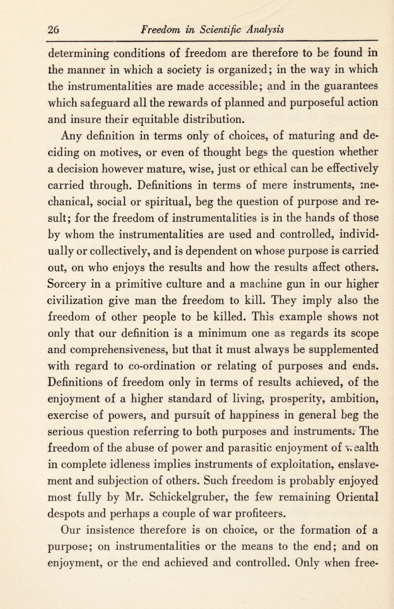 determining conditions of freedom are therefore to be found in the manner in which a society is organized; in the way in which the instrumentalities are made accessible; and in the guarantees which safeguard all the rewards of planned and purposeful action and insure their equitable distribution. Any definition in terms only of choices, of maturing and de¬ ciding on motives, or even of thought begs the question whether a decision however mature, wise, just or ethical can be effectively carried through. Definitions in terms of mere instruments, me¬ chanical, social or spiritual, beg the question of purpose and re¬ sult; for the freedom of instrumentalities is in the hands of those by whom the instrumentalities are used and controlled, individ¬ ually or collectively, and is dependent on whose purpose is carried out, on who enjoys the results and how the results affect others. Sorcery in a primitive culture and a machine gun in our higher civilization give man the freedom to kill. They imply also the freedom of other people to be killed. This example shows not only that our definition is a minimum one as regards its scope and comprehensiveness, but that it must always be supplemented with regard to co-ordination or relating of purposes and ends. Definitions of freedom only in terms of results achieved, of the enjoyment of a higher standard of living, prosperity, ambition, exercise of powers, and pursuit of happiness in general beg the serious question referring to both purposes and instruments. The freedom of the abuse of power and parasitic enjoyment of wealth in complete idleness implies instruments of exploitation, enslave¬ ment and subjection of others. Such freedom is probably enjoyed most fully by Mr. Schickelgruber, the few remaining Oriental despots and perhaps a couple of war profiteers. Our insistence therefore is on choice, or the formation of a purpose; on instrumentalities or the means to the end; and on enjoyment, or the end achieved and controlled. Only when free-