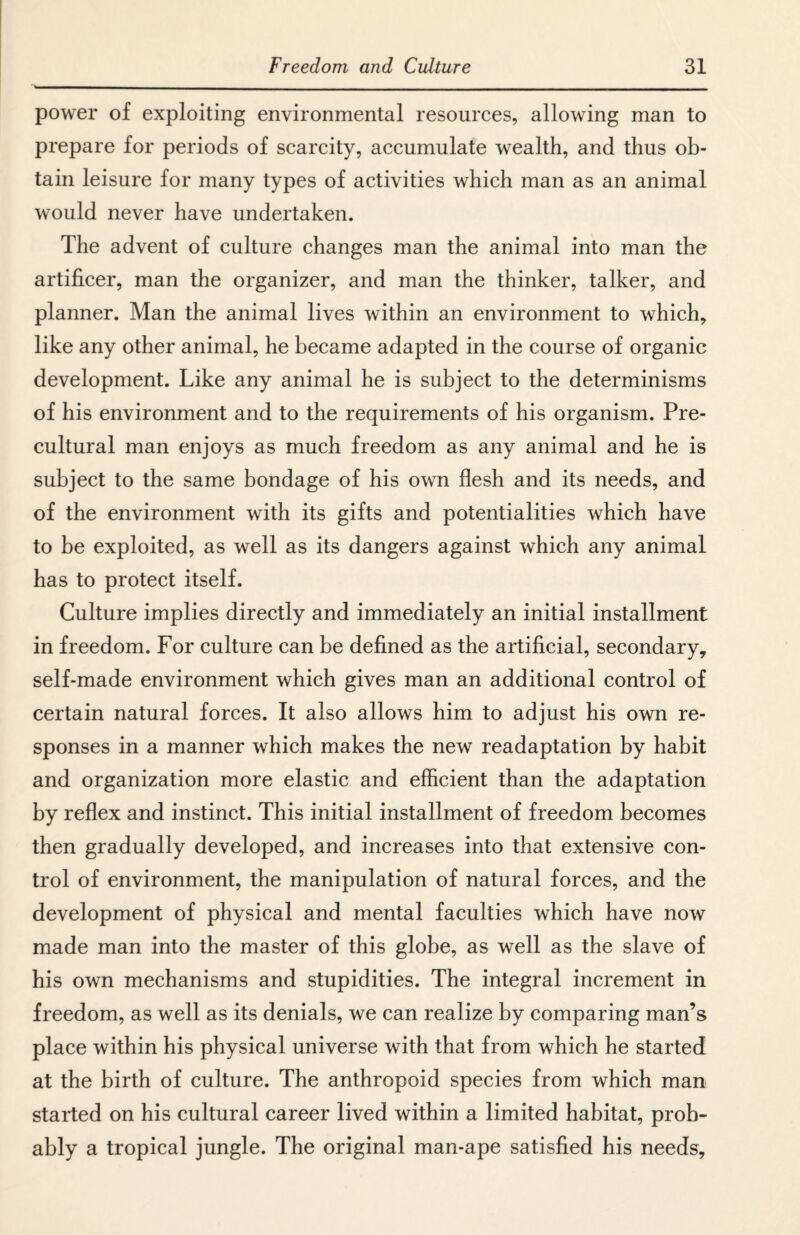 power of exploiting environmental resources, allowing man to prepare for periods of scarcity, accumulate wealth, and thus ob¬ tain leisure for many types of activities which man as an animal would never have undertaken. The advent of culture changes man the animal into man the artificer, man the organizer, and man the thinker, talker, and planner. Man the animal lives within an environment to which, like any other animal, he became adapted in the course of organic development. Like any animal he is subject to the determinisms of his environment and to the requirements of his organism. Pre- cultural man enjoys as much freedom as any animal and he is subject to the same bondage of his own flesh and its needs, and of the environment with its gifts and potentialities which have to be exploited, as well as its dangers against which any animal has to protect itself. Culture implies directly and immediately an initial installment in freedom. For culture can be defined as the artificial, secondary, self-made environment which gives man an additional control of certain natural forces. It also allows him to adjust his own re¬ sponses in a manner which makes the new readaptation by habit and organization more elastic and efficient than the adaptation by reflex and instinct. This initial installment of freedom becomes then gradually developed, and increases into that extensive con¬ trol of environment, the manipulation of natural forces, and the development of physical and mental faculties which have now made man into the master of this globe, as well as the slave of his own mechanisms and stupidities. The integral increment in freedom, as well as its denials, we can realize by comparing man’s place within his physical universe with that from which he started at the birth of culture. The anthropoid species from which man started on his cultural career lived within a limited habitat, prob¬ ably a tropical jungle. The original man-ape satisfied his needs.