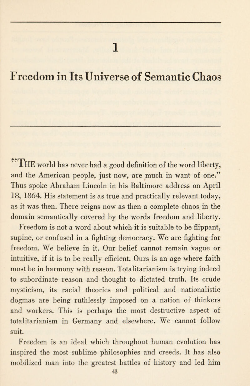 1 Freedom in Its Universe of Semantic Chaos The world has never had a good definition of the word liberty, and the American people, just now, are much in want of one.” Thus spoke Abraham Lincoln in his Baltimore address on April 18, 1864. His statement is as true and practically relevant today, as it was then. There reigns now as then a complete chaos in the domain semantically covered by the words freedom and liberty. Freedom is not a word about which it is suitable to be flippant, supine, or confused in a fighting democracy. We are fighting for freedom. We believe in it. Our belief cannot remain vague or intuitive, if it is to be really efficient. Ours is an age where faith must be in harmony with reason. Totalitarianism is trying indeed to subordinate reason and thought to dictated truth. Its crude mysticism, its racial theories and political and nationalistic dogmas are being ruthlessly imposed on a nation of thinkers and workers. This is perhaps the most destructive aspect of totalitarianism in Germany and elsewhere. We cannot follow suit. Freedom is an ideal which throughout human evolution has inspired the most sublime philosophies and creeds. It has also mobilized man into the greatest battles of history and led him