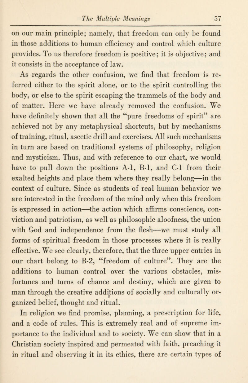 on our main principle; namely, that freedom can only be found in those additions to human efficiency and control which culture provides. To us therefore freedom is positive; it is objective; and it consists in the acceptance of law. As regards the other confusion, we find that freedom is re¬ ferred either to the spirit alone, or to the spirit controlling the body, or else to the spirit escaping the trammels of the body and of matter. Here we have already removed the confusion. We have definitely shown that all the “pure freedoms of spirit” are achieved not by any metaphysical shortcuts, but by mechanisms of training, ritual, ascetic drill and exercises. All such mechanisms in turn are based on traditional systems of philosophy, religion and mysticism. Thus, and with reference to our chart, we would have to pull down the positions A-l, B-l, and C-l from their exalted heights and place them where they really belong—in the context of culture. Since as students of real human behavior we are interested in the freedom of the mind only when this freedom is expressed in action—the action which affirms conscience, con¬ viction and patriotism, as well as philosophic aloofness, the union with God and independence from the flesh—we must study all forms of spiritual freedom in those processes where it is really effective. We see clearly, therefore, that the three upper entries in our chart belong to B-2, “freedom of culture”. They are the additions to human control over the various obstacles, mis¬ fortunes and turns of chance and destiny, which are given to man through the creative additions of socially and culturally or¬ ganized belief, thought and ritual. In religion we find promise, planning, a prescription for life, and a code of rules. This is extremely real and of supreme im¬ portance to the individual and to society. We can show that in a Christian society inspired and permeated with faith, preaching it in ritual and observing it in its ethics, there are certain types of
